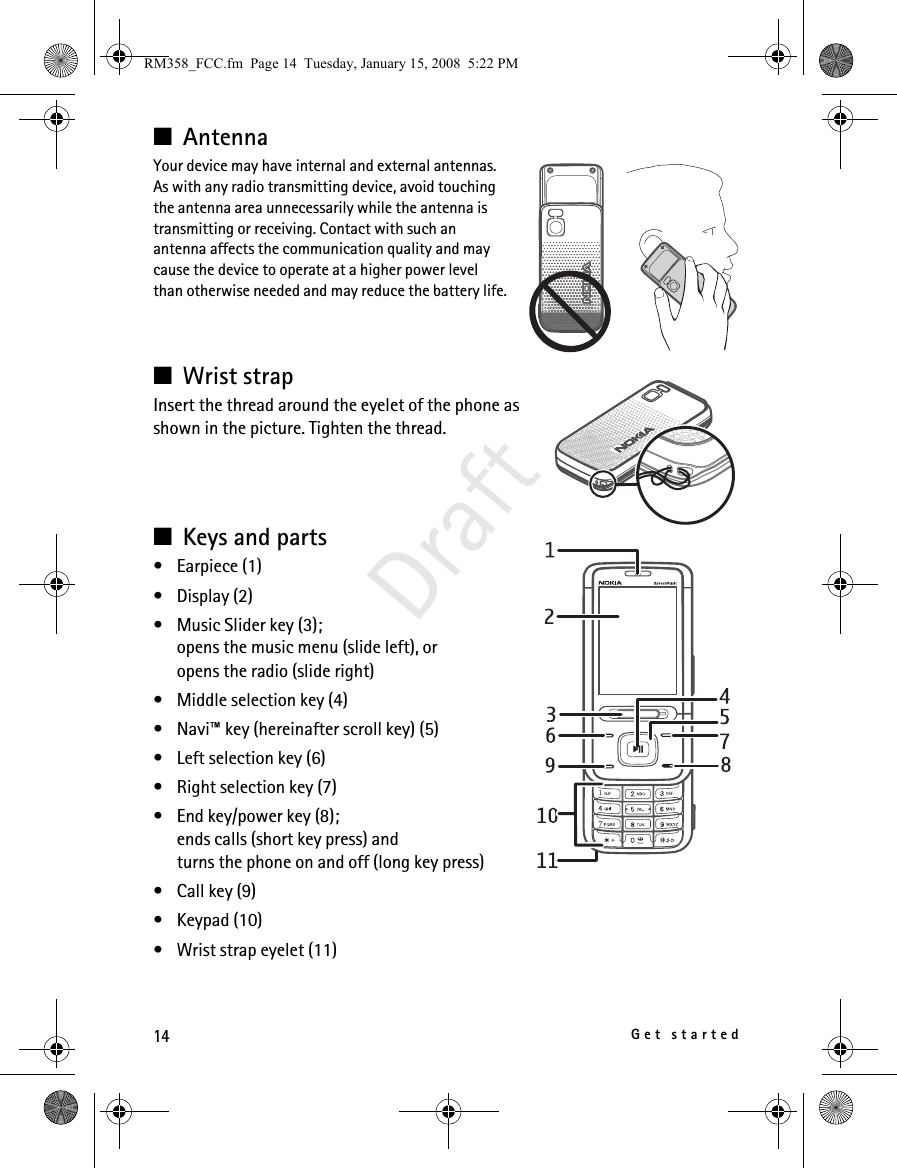 14Get startedDraft■AntennaYour device may have internal and external antennas. As with any radio transmitting device, avoid touching the antenna area unnecessarily while the antenna is transmitting or receiving. Contact with such an antenna affects the communication quality and may cause the device to operate at a higher power level than otherwise needed and may reduce the battery life.■Wrist strapInsert the thread around the eyelet of the phone as shown in the picture. Tighten the thread.■Keys and parts• Earpiece (1)• Display (2)• Music Slider key (3);opens the music menu (slide left), or opens the radio (slide right)• Middle selection key (4)• Navi™ key (hereinafter scroll key) (5)• Left selection key (6)• Right selection key (7)• End key/power key (8); ends calls (short key press) and turns the phone on and off (long key press)• Call key (9)• Keypad (10)• Wrist strap eyelet (11)RM358_FCC.fm  Page 14  Tuesday, January 15, 2008  5:22 PM