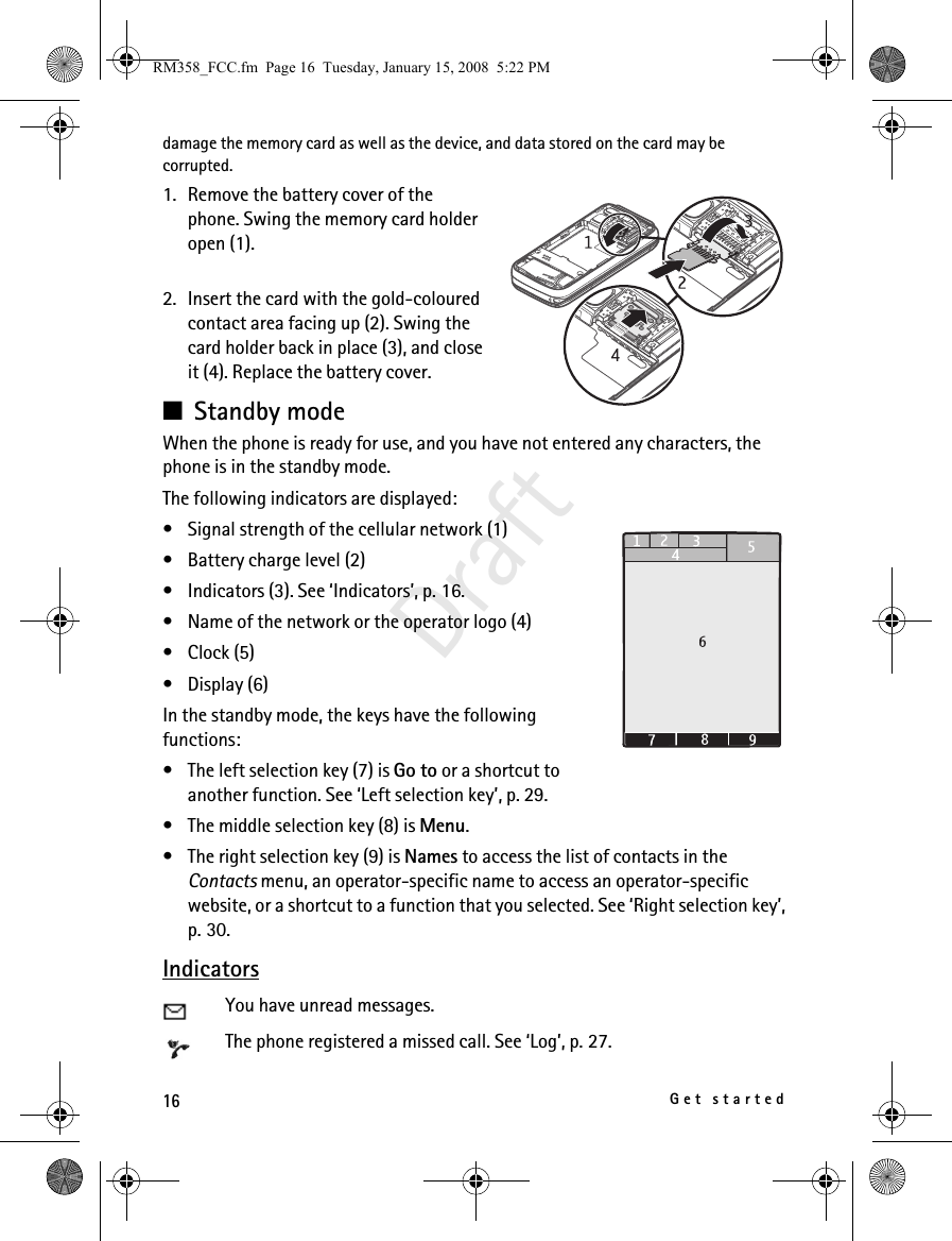 16Get startedDraftdamage the memory card as well as the device, and data stored on the card may be corrupted.1. Remove the battery cover of the phone. Swing the memory card holder open (1).2. Insert the card with the gold-coloured contact area facing up (2). Swing the card holder back in place (3), and close it (4). Replace the battery cover.■Standby mode When the phone is ready for use, and you have not entered any characters, the phone is in the standby mode.The following indicators are displayed:• Signal strength of the cellular network (1)• Battery charge level (2)• Indicators (3). See ‘Indicators’, p. 16.• Name of the network or the operator logo (4)• Clock (5)• Display (6)In the standby mode, the keys have the following functions:• The left selection key (7) is Go to or a shortcut to another function. See ‘Left selection key’, p. 29.• The middle selection key (8) is Menu.• The right selection key (9) is Names to access the list of contacts in the Contacts menu, an operator-specific name to access an operator-specific website, or a shortcut to a function that you selected. See ‘Right selection key’, p. 30.IndicatorsYou have unread messages.The phone registered a missed call. See ‘Log’, p. 27.RM358_FCC.fm  Page 16  Tuesday, January 15, 2008  5:22 PM