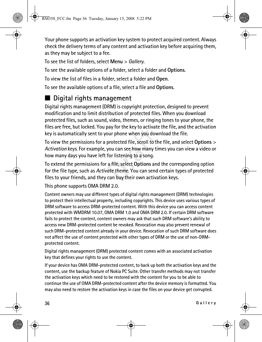 36GalleryDraftYour phone supports an activation key system to protect acquired content. Always check the delivery terms of any content and activation key before acquiring them, as they may be subject to a fee.To see the list of folders, select Menu &gt; Gallery.To see the available options of a folder, select a folder and Options.To view the list of files in a folder, select a folder and Open. To see the available options of a file, select a file and Options.■Digital rights management Digital rights management (DRM) is copyright protection, designed to prevent modification and to limit distribution of protected files. When you download protected files, such as sound, video, themes, or ringing tones to your phone, the files are free, but locked. You pay for the key to activate the file, and the activation key is automatically sent to your phone when you download the file. To view the permissions for a protected file, scroll to the file, and select Options &gt; Activation keys. For example, you can see how many times you can view a video or how many days you have left for listening to a song. To extend the permissions for a file, select Options and the corresponding option for the file type, such as Activate theme. You can send certain types of protected files to your friends, and they can buy their own activation keys.This phone supports OMA DRM 2.0.Content owners may use different types of digital rights management (DRM) technologies to protect their intellectual property, including copyrights. This device uses various types of DRM software to access DRM-protected content. With this device you can access content protected with WMDRM 10.07, OMA DRM 1.0 and OMA DRM 2.0. If certain DRM software fails to protect the content, content owners may ask that such DRM software&apos;s ability to access new DRM-protected content be revoked. Revocation may also prevent renewal of such DRM-protected content already in your device. Revocation of such DRM software does not affect the use of content protected with other types of DRM or the use of non-DRM-protected content.Digital rights management (DRM) protected content comes with an associated activation key that defines your rights to use the content.If your device has OMA DRM-protected content, to back up both the activation keys and the content, use the backup feature of Nokia PC Suite. Other transfer methods may not transfer the activation keys which need to be restored with the content for you to be able to continue the use of OMA DRM-protected content after the device memory is formatted. You may also need to restore the activation keys in case the files on your device get corrupted.RM358_FCC.fm  Page 36  Tuesday, January 15, 2008  5:22 PM