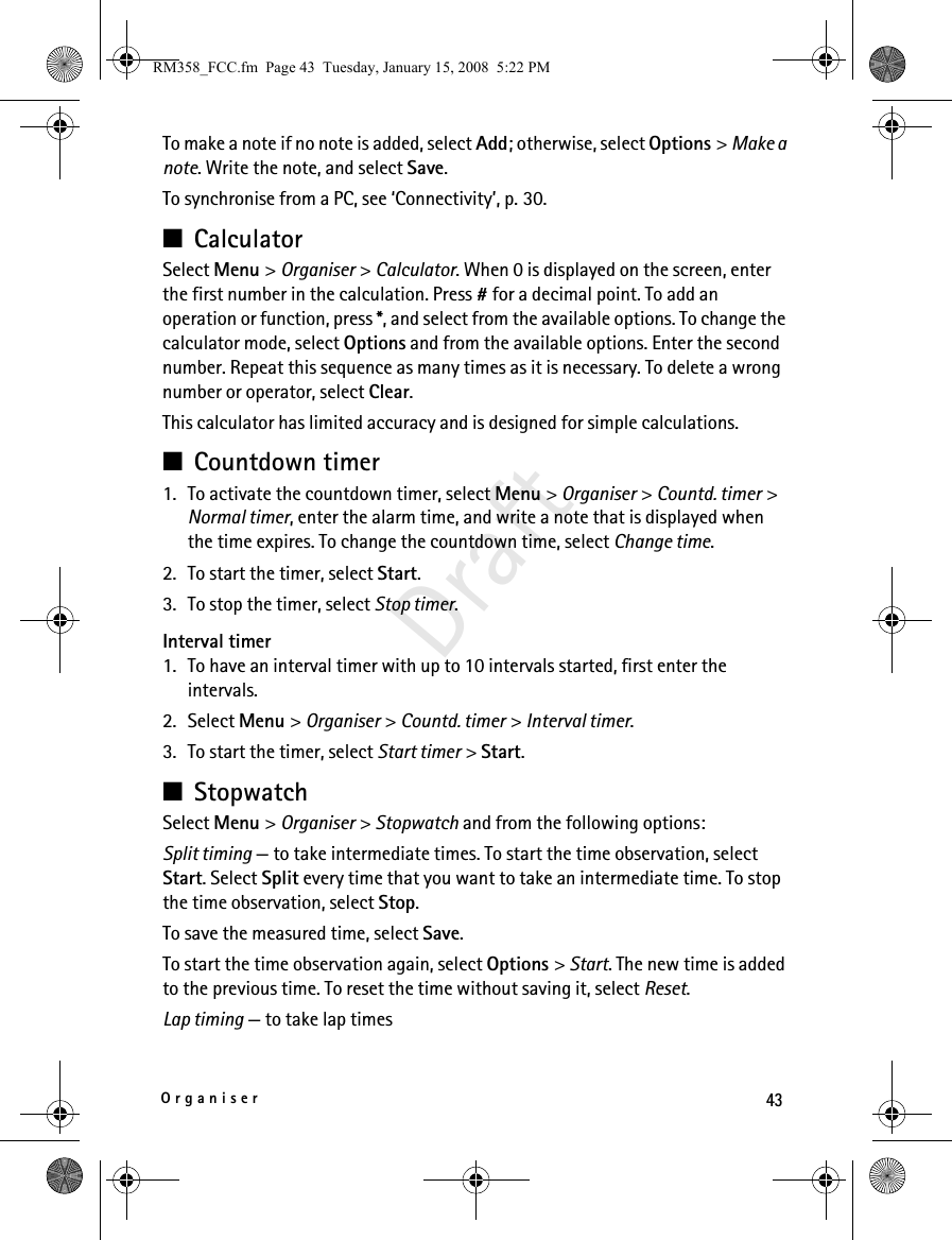 43OrganiserDraftTo make a note if no note is added, select Add; otherwise, select Options &gt; Make a note. Write the note, and select Save.To synchronise from a PC, see ‘Connectivity’, p. 30.■CalculatorSelect Menu &gt; Organiser &gt; Calculator. When 0 is displayed on the screen, enter the first number in the calculation. Press # for a decimal point. To add an operation or function, press *, and select from the available options. To change the calculator mode, select Options and from the available options. Enter the second number. Repeat this sequence as many times as it is necessary. To delete a wrong number or operator, select Clear.This calculator has limited accuracy and is designed for simple calculations.■Countdown timer1. To activate the countdown timer, select Menu &gt; Organiser &gt; Countd. timer &gt; Normal timer, enter the alarm time, and write a note that is displayed when the time expires. To change the countdown time, select Change time.2. To start the timer, select Start.3. To stop the timer, select Stop timer.Interval timer1. To have an interval timer with up to 10 intervals started, first enter the intervals.2. Select Menu &gt; Organiser &gt; Countd. timer &gt; Interval timer.3. To start the timer, select Start timer &gt; Start.■StopwatchSelect Menu &gt; Organiser &gt; Stopwatch and from the following options:Split timing — to take intermediate times. To start the time observation, select Start. Select Split every time that you want to take an intermediate time. To stop the time observation, select Stop.To save the measured time, select Save.To start the time observation again, select Options &gt; Start. The new time is added to the previous time. To reset the time without saving it, select Reset.Lap timing — to take lap timesRM358_FCC.fm  Page 43  Tuesday, January 15, 2008  5:22 PM