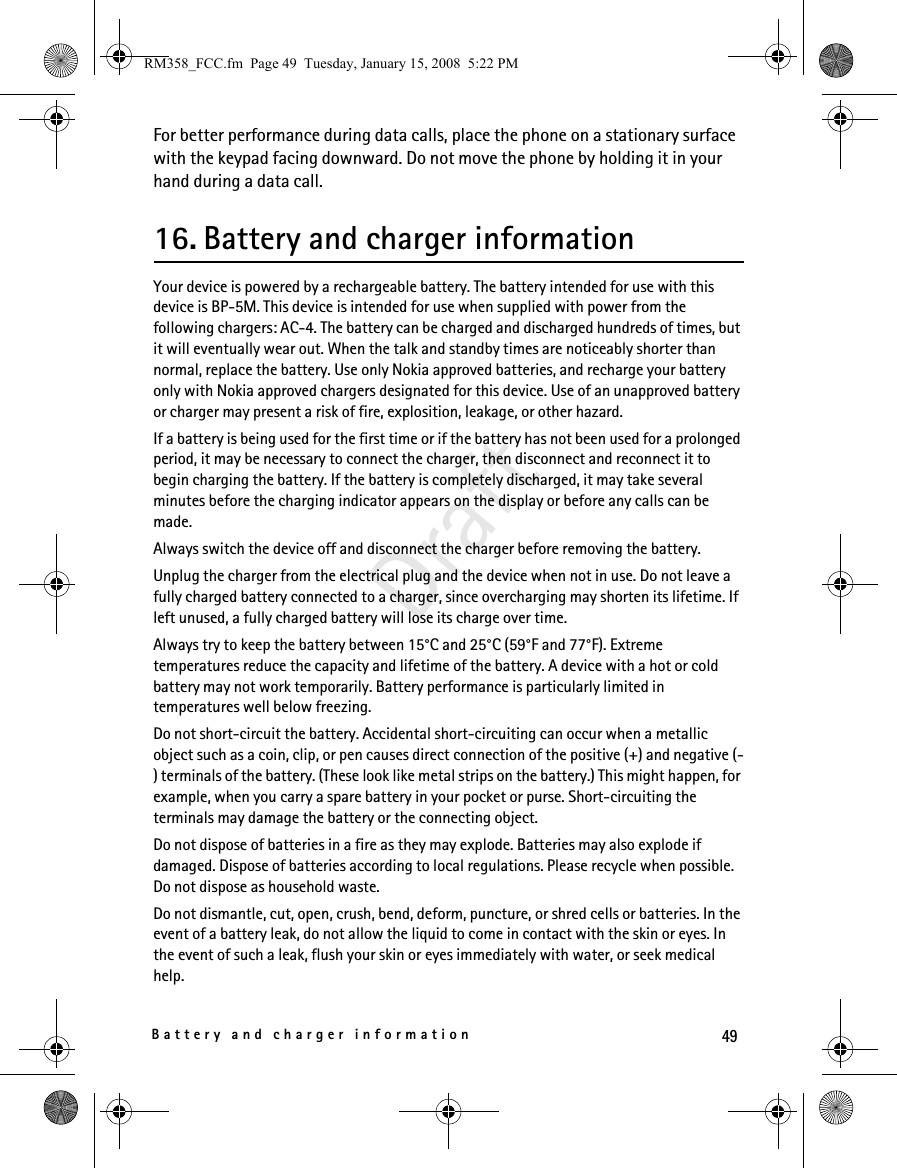 49Battery and charger informationDraftFor better performance during data calls, place the phone on a stationary surface with the keypad facing downward. Do not move the phone by holding it in your hand during a data call.16. Battery and charger informationYour device is powered by a rechargeable battery. The battery intended for use with this device is BP-5M. This device is intended for use when supplied with power from the following chargers: AC-4. The battery can be charged and discharged hundreds of times, but it will eventually wear out. When the talk and standby times are noticeably shorter than normal, replace the battery. Use only Nokia approved batteries, and recharge your battery only with Nokia approved chargers designated for this device. Use of an unapproved battery or charger may present a risk of fire, explosition, leakage, or other hazard. If a battery is being used for the first time or if the battery has not been used for a prolonged period, it may be necessary to connect the charger, then disconnect and reconnect it to begin charging the battery. If the battery is completely discharged, it may take several minutes before the charging indicator appears on the display or before any calls can be made.Always switch the device off and disconnect the charger before removing the battery.Unplug the charger from the electrical plug and the device when not in use. Do not leave a fully charged battery connected to a charger, since overcharging may shorten its lifetime. If left unused, a fully charged battery will lose its charge over time.Always try to keep the battery between 15°C and 25°C (59°F and 77°F). Extreme temperatures reduce the capacity and lifetime of the battery. A device with a hot or cold battery may not work temporarily. Battery performance is particularly limited in temperatures well below freezing.Do not short-circuit the battery. Accidental short-circuiting can occur when a metallic object such as a coin, clip, or pen causes direct connection of the positive (+) and negative (-) terminals of the battery. (These look like metal strips on the battery.) This might happen, for example, when you carry a spare battery in your pocket or purse. Short-circuiting the terminals may damage the battery or the connecting object.Do not dispose of batteries in a fire as they may explode. Batteries may also explode if damaged. Dispose of batteries according to local regulations. Please recycle when possible. Do not dispose as household waste.Do not dismantle, cut, open, crush, bend, deform, puncture, or shred cells or batteries. In the event of a battery leak, do not allow the liquid to come in contact with the skin or eyes. In the event of such a leak, flush your skin or eyes immediately with water, or seek medical help.RM358_FCC.fm  Page 49  Tuesday, January 15, 2008  5:22 PM