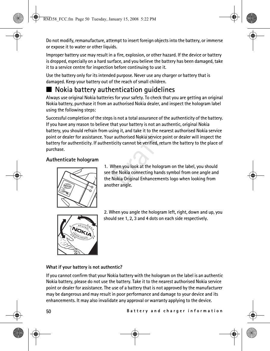 50Battery and charger informationDraftDo not modify, remanufacture, attempt to insert foreign objects into the battery, or immerse or expose it to water or other liquids.Improper battery use may result in a fire, explosion, or other hazard. If the device or battery is dropped, especially on a hard surface, and you believe the battery has been damaged, take it to a service centre for inspection before continuing to use it.Use the battery only for its intended purpose. Never use any charger or battery that is damaged. Keep your battery out of the reach of small children.■Nokia battery authentication guidelinesAlways use original Nokia batteries for your safety. To check that you are getting an original Nokia battery, purchase it from an authorised Nokia dealer, and inspect the hologram label using the following steps:Successful completion of the steps is not a total assurance of the authenticity of the battery. If you have any reason to believe that your battery is not an authentic, original Nokia battery, you should refrain from using it, and take it to the nearest authorised Nokia service point or dealer for assistance. Your authorised Nokia service point or dealer will inspect the battery for authenticity. If authenticity cannot be verified, return the battery to the place of purchase.Authenticate hologram1.  When you look at the hologram on the label, you should see the Nokia connecting hands symbol from one angle and the Nokia Original Enhancements logo when looking from another angle.2. When you angle the hologram left, right, down and up, you should see 1, 2, 3 and 4 dots on each side respectively.What if your battery is not authentic?If you cannot confirm that your Nokia battery with the hologram on the label is an authentic Nokia battery, please do not use the battery. Take it to the nearest authorised Nokia service point or dealer for assistance. The use of a battery that is not approved by the manufacturer may be dangerous and may result in poor performance and damage to your device and its enhancements. It may also invalidate any approval or warranty applying to the device.RM358_FCC.fm  Page 50  Tuesday, January 15, 2008  5:22 PM