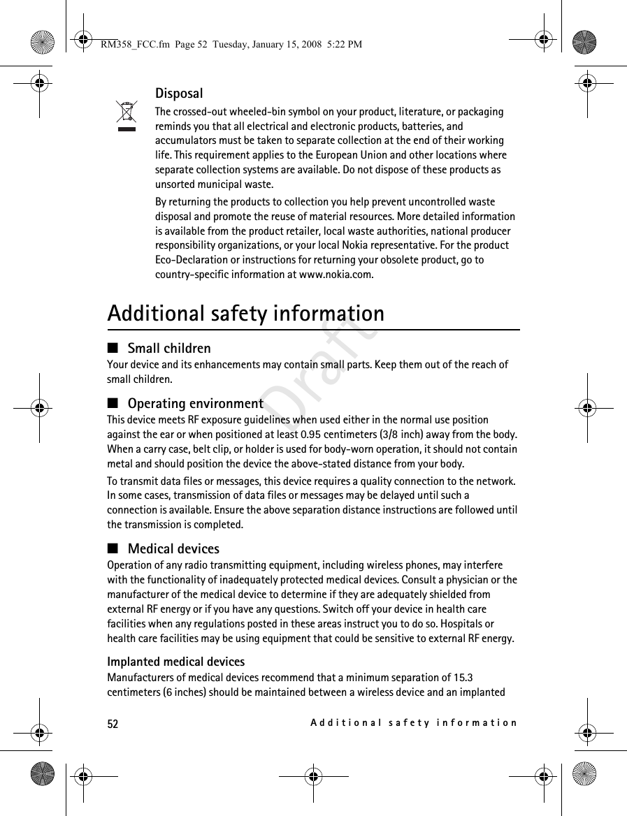 52Additional safety informationDraftDisposalThe crossed-out wheeled-bin symbol on your product, literature, or packaging reminds you that all electrical and electronic products, batteries, and accumulators must be taken to separate collection at the end of their working life. This requirement applies to the European Union and other locations where separate collection systems are available. Do not dispose of these products as unsorted municipal waste. By returning the products to collection you help prevent uncontrolled waste disposal and promote the reuse of material resources. More detailed information is available from the product retailer, local waste authorities, national producer responsibility organizations, or your local Nokia representative. For the product Eco-Declaration or instructions for returning your obsolete product, go to country-specific information at www.nokia.com.Additional safety information■Small childrenYour device and its enhancements may contain small parts. Keep them out of the reach of small children.■Operating environmentThis device meets RF exposure guidelines when used either in the normal use position against the ear or when positioned at least 0.95 centimeters (3/8 inch) away from the body. When a carry case, belt clip, or holder is used for body-worn operation, it should not contain metal and should position the device the above-stated distance from your body.To transmit data files or messages, this device requires a quality connection to the network. In some cases, transmission of data files or messages may be delayed until such a connection is available. Ensure the above separation distance instructions are followed until the transmission is completed.■Medical devicesOperation of any radio transmitting equipment, including wireless phones, may interfere with the functionality of inadequately protected medical devices. Consult a physician or the manufacturer of the medical device to determine if they are adequately shielded from external RF energy or if you have any questions. Switch off your device in health care facilities when any regulations posted in these areas instruct you to do so. Hospitals or health care facilities may be using equipment that could be sensitive to external RF energy.Implanted medical devicesManufacturers of medical devices recommend that a minimum separation of 15.3 centimeters (6 inches) should be maintained between a wireless device and an implanted RM358_FCC.fm  Page 52  Tuesday, January 15, 2008  5:22 PM