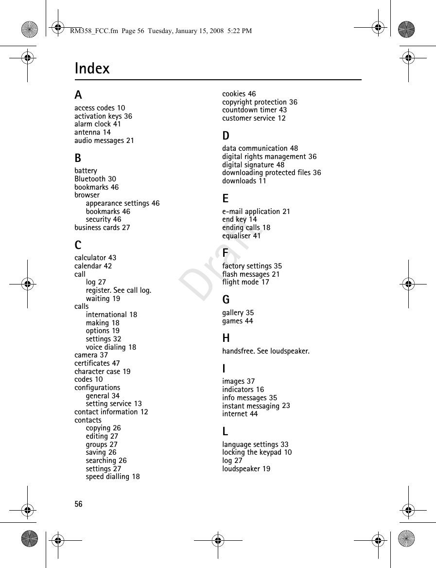 56DraftIndexAaccess codes 10activation keys 36alarm clock 41antenna 14audio messages 21BbatteryBluetooth 30bookmarks 46browserappearance settings 46bookmarks 46security 46business cards 27Ccalculator 43calendar 42calllog 27register. See call log.waiting 19callsinternational 18making 18options 19settings 32voice dialing 18camera 37certificates 47character case 19codes 10configurationsgeneral 34setting service 13contact information 12contactscopying 26editing 27groups 27saving 26searching 26settings 27speed dialling 18cookies 46copyright protection 36countdown timer 43customer service 12Ddata communication 48digital rights management 36digital signature 48downloading protected files 36downloads 11Ee-mail application 21end key 14ending calls 18equaliser 41Ffactory settings 35flash messages 21flight mode 17Ggallery 35games 44Hhandsfree. See loudspeaker.Iimages 37indicators 16info messages 35instant messaging 23internet 44Llanguage settings 33locking the keypad 10log 27loudspeaker 19RM358_FCC.fm  Page 56  Tuesday, January 15, 2008  5:22 PM