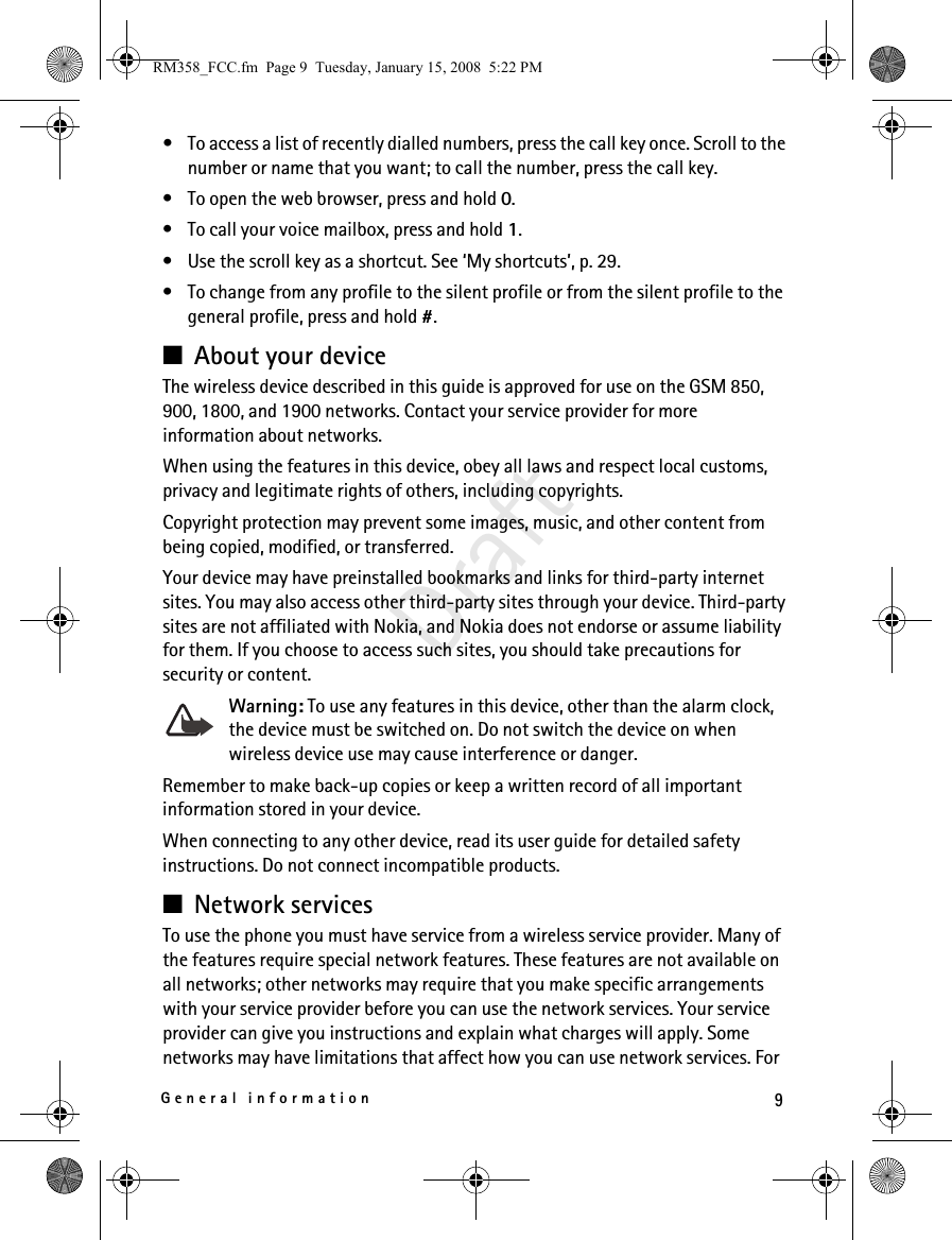 9General informationDraft• To access a list of recently dialled numbers, press the call key once. Scroll to the number or name that you want; to call the number, press the call key.• To open the web browser, press and hold 0.• To call your voice mailbox, press and hold 1.• Use the scroll key as a shortcut. See ‘My shortcuts’, p. 29.• To change from any profile to the silent profile or from the silent profile to the general profile, press and hold #.■About your deviceThe wireless device described in this guide is approved for use on the GSM 850, 900, 1800, and 1900 networks. Contact your service provider for more information about networks.When using the features in this device, obey all laws and respect local customs, privacy and legitimate rights of others, including copyrights. Copyright protection may prevent some images, music, and other content from being copied, modified, or transferred. Your device may have preinstalled bookmarks and links for third-party internet sites. You may also access other third-party sites through your device. Third-party sites are not affiliated with Nokia, and Nokia does not endorse or assume liability for them. If you choose to access such sites, you should take precautions for security or content.Warning: To use any features in this device, other than the alarm clock, the device must be switched on. Do not switch the device on when wireless device use may cause interference or danger.Remember to make back-up copies or keep a written record of all important information stored in your device.When connecting to any other device, read its user guide for detailed safety instructions. Do not connect incompatible products.■Network servicesTo use the phone you must have service from a wireless service provider. Many of the features require special network features. These features are not available on all networks; other networks may require that you make specific arrangements with your service provider before you can use the network services. Your service provider can give you instructions and explain what charges will apply. Some networks may have limitations that affect how you can use network services. For RM358_FCC.fm  Page 9  Tuesday, January 15, 2008  5:22 PM