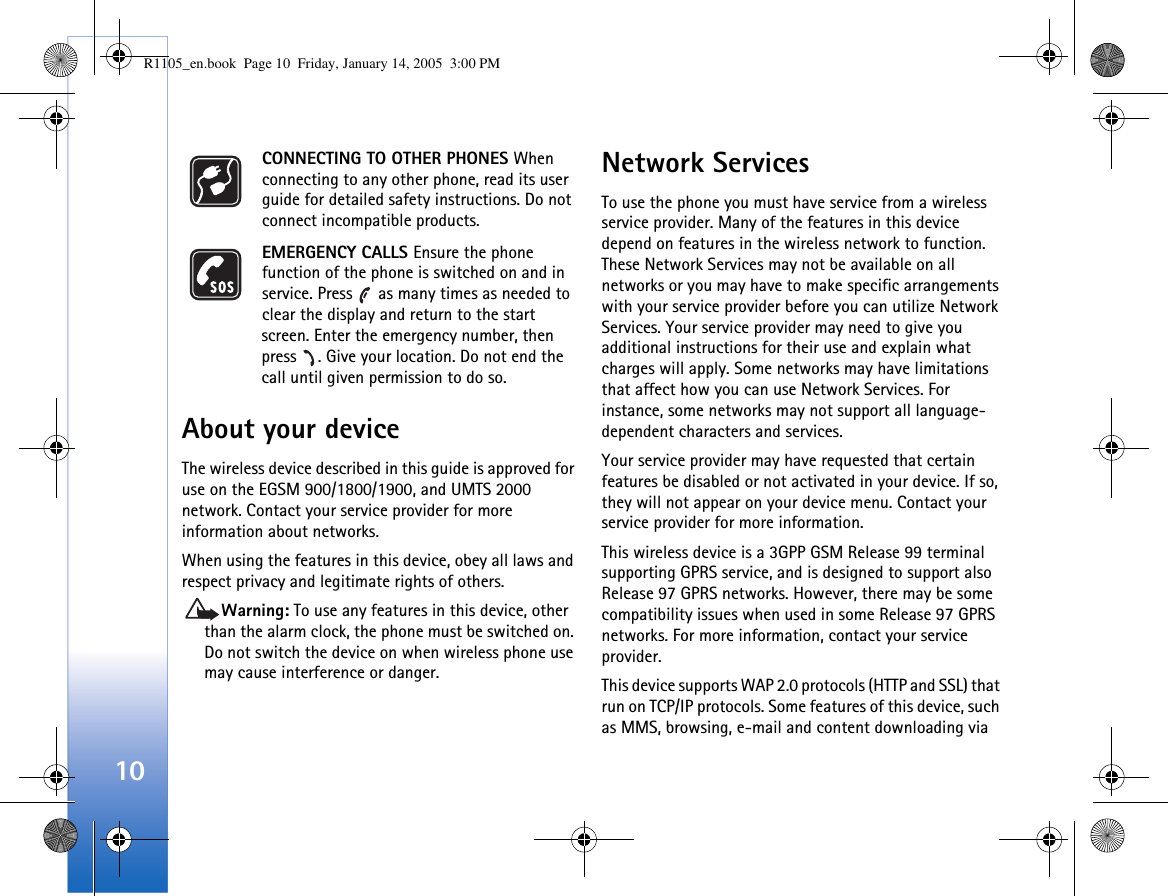 10CONNECTING TO OTHER PHONES When connecting to any other phone, read its user guide for detailed safety instructions. Do not connect incompatible products.EMERGENCY CALLS Ensure the phone function of the phone is switched on and in service. Press   as many times as needed to clear the display and return to the start screen. Enter the emergency number, then press  . Give your location. Do not end the call until given permission to do so.About your deviceThe wireless device described in this guide is approved for use on the EGSM 900/1800/1900, and UMTS 2000 network. Contact your service provider for more information about networks.When using the features in this device, obey all laws and respect privacy and legitimate rights of others. Warning: To use any features in this device, other than the alarm clock, the phone must be switched on. Do not switch the device on when wireless phone use may cause interference or danger.Network ServicesTo use the phone you must have service from a wireless service provider. Many of the features in this device depend on features in the wireless network to function. These Network Services may not be available on all networks or you may have to make specific arrangements with your service provider before you can utilize Network Services. Your service provider may need to give you additional instructions for their use and explain what charges will apply. Some networks may have limitations that affect how you can use Network Services. For instance, some networks may not support all language-dependent characters and services.Your service provider may have requested that certain features be disabled or not activated in your device. If so, they will not appear on your device menu. Contact your service provider for more information.This wireless device is a 3GPP GSM Release 99 terminal supporting GPRS service, and is designed to support also Release 97 GPRS networks. However, there may be some compatibility issues when used in some Release 97 GPRS networks. For more information, contact your service provider.This device supports WAP 2.0 protocols (HTTP and SSL) that run on TCP/IP protocols. Some features of this device, such as MMS, browsing, e-mail and content downloading via R1105_en.book  Page 10  Friday, January 14, 2005  3:00 PM