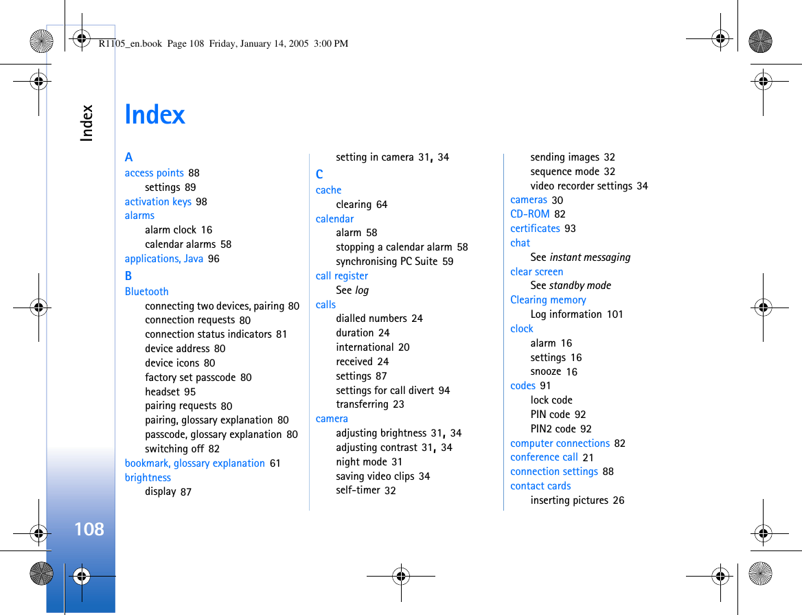 Index108IndexAaccess points 88settings 89activation keys 98alarmsalarm clock 16calendar alarms 58applications, Java 96BBluetoothconnecting two devices, pairing 80connection requests 80connection status indicators 81device address 80device icons 80factory set passcode 80headset 95pairing requests 80pairing, glossary explanation 80passcode, glossary explanation 80switching off 82bookmark, glossary explanation 61brightnessdisplay 87setting in camera 31, 34Ccacheclearing 64calendaralarm 58stopping a calendar alarm 58synchronising PC Suite 59call registerSee logcallsdialled numbers 24duration 24international 20received 24settings 87settings for call divert 94transferring 23cameraadjusting brightness 31, 34adjusting contrast 31, 34night mode 31saving video clips 34self-timer 32sending images 32sequence mode 32video recorder settings 34cameras 30CD-ROM 82certificates 93chatSee instant messagingclear screenSee standby modeClearing memoryLog information 101clockalarm 16settings 16snooze 16codes 91lock codePIN code 92PIN2 code 92computer connections 82conference call 21connection settings 88contact cardsinserting pictures 26R1105_en.book  Page 108  Friday, January 14, 2005  3:00 PM