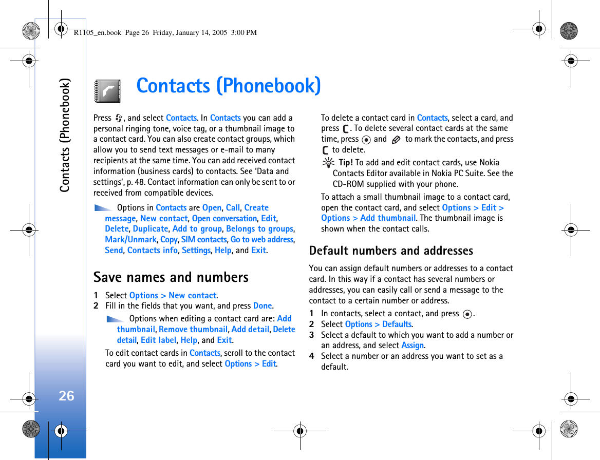 Contacts (Phonebook)26Contacts (Phonebook)Press  , and select Contacts. In Contacts you can add a personal ringing tone, voice tag, or a thumbnail image to a contact card. You can also create contact groups, which allow you to send text messages or e-mail to many recipients at the same time. You can add received contact information (business cards) to contacts. See ‘Data and settings’, p. 48. Contact information can only be sent to or received from compatible devices. Options in Contacts are Open, Call, Create message, New contact, Open conversation, Edit, Delete, Duplicate, Add to group, Belongs to groups,Mark/Unmark, Copy, SIM contacts, Go to web address, Send, Contacts info, Settings, Help, and Exit.Save names and numbers1Select Options &gt; New contact.2Fill in the fields that you want, and press Done. Options when editing a contact card are: Add thumbnail, Remove thumbnail, Add detail, Delete detail, Edit label, Help, and Exit.To edit contact cards in Contacts, scroll to the contact card you want to edit, and select Options &gt; Edit.To delete a contact card in Contacts, select a card, and press  . To delete several contact cards at the same time, press   and   to mark the contacts, and press  to delete. Tip! To add and edit contact cards, use Nokia Contacts Editor available in Nokia PC Suite. See the CD-ROM supplied with your phone.To attach a small thumbnail image to a contact card, open the contact card, and select Options &gt; Edit &gt; Options &gt; Add thumbnail. The thumbnail image is shown when the contact calls.Default numbers and addressesYou can assign default numbers or addresses to a contact card. In this way if a contact has several numbers or addresses, you can easily call or send a message to the contact to a certain number or address.1In contacts, select a contact, and press  .2Select Options &gt; Defaults.3Select a default to which you want to add a number or an address, and select Assign.4Select a number or an address you want to set as a default.R1105_en.book  Page 26  Friday, January 14, 2005  3:00 PM