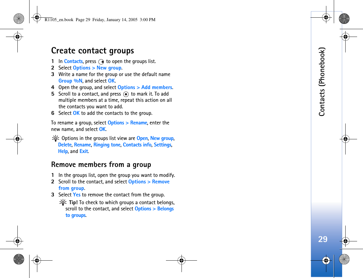 Contacts (Phonebook)29Create contact groups1In Contacts, press   to open the groups list.2Select Options &gt; New group. 3Write a name for the group or use the default name Group %N, and select OK. 4Open the group, and select Options &gt; Add members.5Scroll to a contact, and press   to mark it. To add multiple members at a time, repeat this action on all the contacts you want to add.6Select OK to add the contacts to the group.To rename a group, select Options &gt; Rename, enter the new name, and select OK. Options in the groups list view are Open, New group, Delete, Rename, Ringing tone, Contacts info, Settings, Help, and Exit.Remove members from a group1In the groups list, open the group you want to modify.2Scroll to the contact, and select Options &gt; Remove from group.3Select Yes to remove the contact from the group. Tip! To check to which groups a contact belongs, scroll to the contact, and select Options &gt; Belongs to groups.R1105_en.book  Page 29  Friday, January 14, 2005  3:00 PM