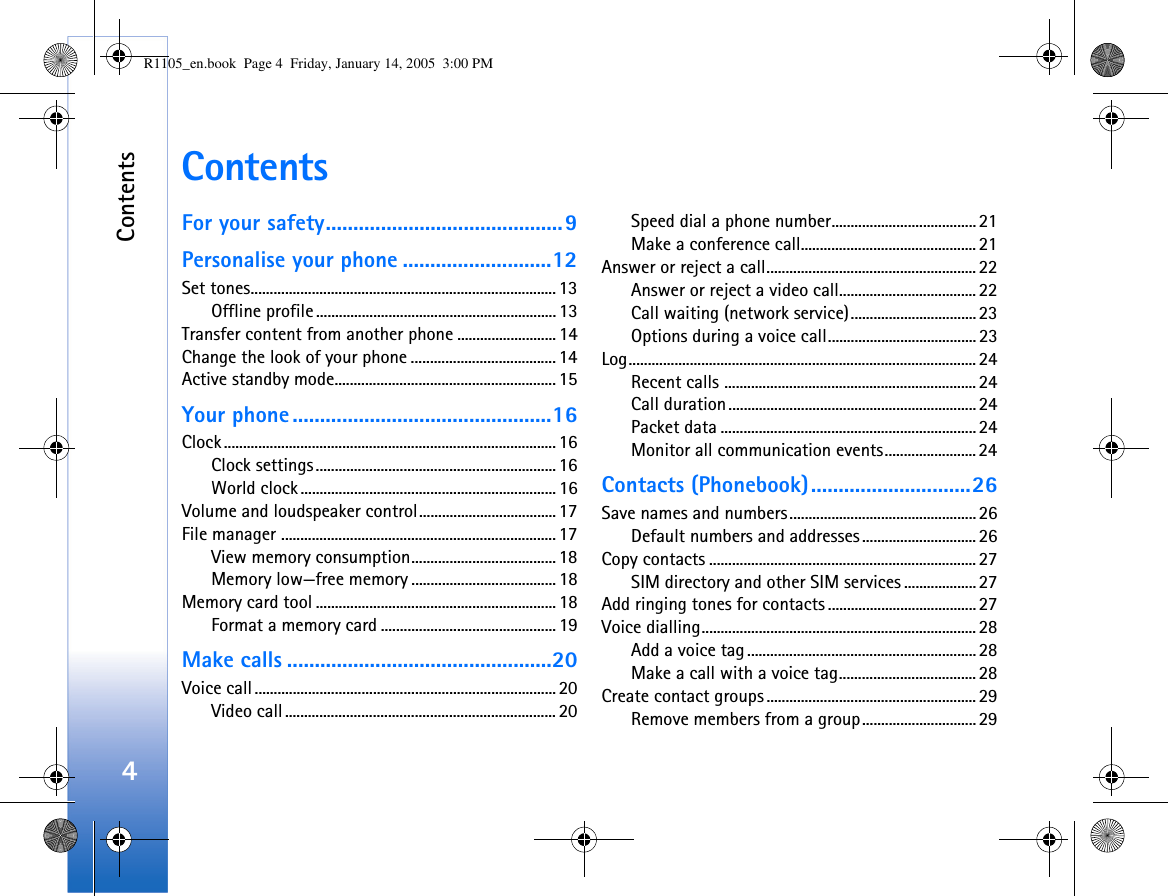 Contents4ContentsFor your safety...........................................9Personalise your phone ...........................12Set tones................................................................................ 13Offline profile ............................................................... 13Transfer content from another phone .......................... 14Change the look of your phone ...................................... 14Active standby mode.......................................................... 15Your phone ...............................................16Clock ....................................................................................... 16Clock settings............................................................... 16World clock ................................................................... 16Volume and loudspeaker control.................................... 17File manager ........................................................................17View memory consumption...................................... 18Memory low—free memory ...................................... 18Memory card tool ............................................................... 18Format a memory card .............................................. 19Make calls ................................................20Voice call............................................................................... 20Video call....................................................................... 20Speed dial a phone number...................................... 21Make a conference call.............................................. 21Answer or reject a call.......................................................22Answer or reject a video call....................................22Call waiting (network service).................................23Options during a voice call....................................... 23Log........................................................................................... 24Recent calls .................................................................. 24Call duration................................................................. 24Packet data ...................................................................24Monitor all communication events........................ 24Contacts (Phonebook).............................26Save names and numbers.................................................26Default numbers and addresses ..............................26Copy contacts ......................................................................27SIM directory and other SIM services ...................27Add ringing tones for contacts ....................................... 27Voice dialling........................................................................ 28Add a voice tag............................................................28Make a call with a voice tag....................................28Create contact groups ....................................................... 29Remove members from a group.............................. 29R1105_en.book  Page 4  Friday, January 14, 2005  3:00 PM