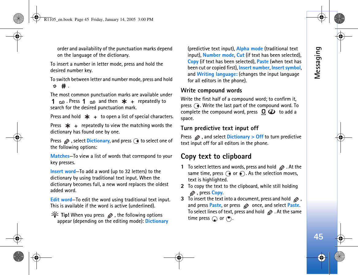 Messaging45order and availability of the punctuation marks depend on the language of the dictionary.To insert a number in letter mode, press and hold the desired number key.To switch between letter and number mode, press and hold .The most common punctuation marks are available under . Press   and then   repeatedly to search for the desired punctuation mark.Press and hold   to open a list of special characters.Press   repeatedly to view the matching words the dictionary has found one by one.Press , select Dictionary, and press   to select one of the following options:Matches—To view a list of words that correspond to your key presses. Insert word—To add a word (up to 32 letters) to the dictionary by using traditional text input. When the dictionary becomes full, a new word replaces the oldest added word.Edit word—To edit the word using traditional text input. This is available if the word is active (underlined). Tip! When you press  , the following options appear (depending on the editing mode): Dictionary (predictive text input), Alpha mode (traditional text input), Number mode, Cut (if text has been selected), Copy (if text has been selected), Paste (when text has been cut or copied first), Insert number, Insert symbol, and Writing language: (changes the input language for all editors in the phone).Write compound wordsWrite the first half of a compound word; to confirm it, press  . Write the last part of the compound word. To complete the compound word, press   to add a space.Turn predictive text input offPress  , and select Dictionary &gt; Off to turn predictive text input off for all editors in the phone.Copy text to clipboard1To select letters and words, press and hold  . At the same time, press   or  . As the selection moves, text is highlighted.2To copy the text to the clipboard, while still holding , press Copy. 3To insert the text into a document, press and hold  , and press Paste, or press   once, and select Paste. To select lines of text, press and hold  . At the same time press   or  . R1105_en.book  Page 45  Friday, January 14, 2005  3:00 PM