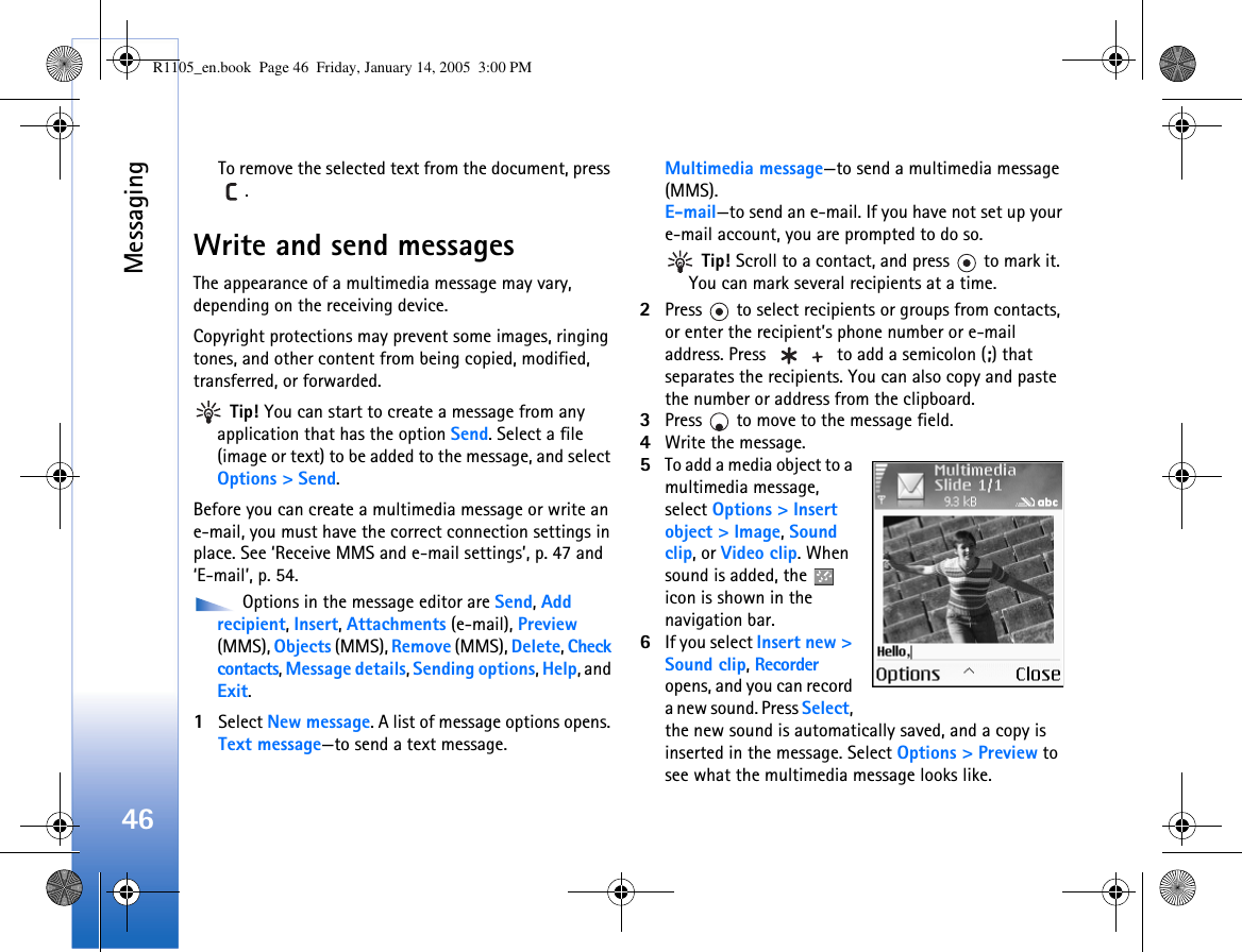 Messaging46To remove the selected text from the document, press .Write and send messagesThe appearance of a multimedia message may vary, depending on the receiving device.Copyright protections may prevent some images, ringing tones, and other content from being copied, modified, transferred, or forwarded. Tip! You can start to create a message from any application that has the option Send. Select a file (image or text) to be added to the message, and select Options &gt; Send.Before you can create a multimedia message or write an e-mail, you must have the correct connection settings in place. See ‘Receive MMS and e-mail settings’, p. 47 and ‘E-mail’, p. 54. Options in the message editor are Send, Add recipient, Insert, Attachments (e-mail), Preview (MMS), Objects (MMS), Remove (MMS), Delete, Check contacts, Message details, Sending options, Help, and Exit.1Select New message. A list of message options opens. Text message—to send a text message. Multimedia message—to send a multimedia message (MMS).E-mail—to send an e-mail. If you have not set up your e-mail account, you are prompted to do so. Tip! Scroll to a contact, and press   to mark it. You can mark several recipients at a time.2Press   to select recipients or groups from contacts, or enter the recipient’s phone number or e-mail address. Press   to add a semicolon (;) that separates the recipients. You can also copy and paste the number or address from the clipboard. 3Press   to move to the message field.4Write the message.5To add a media object to a multimedia message, select Options &gt; Insert object &gt; Image, Sound clip, or Video clip. When sound is added, the   icon is shown in the navigation bar.6If you select Insert new &gt; Sound clip, Recorder opens, and you can record a new sound. Press Select, the new sound is automatically saved, and a copy is inserted in the message. Select Options &gt; Preview to see what the multimedia message looks like.R1105_en.book  Page 46  Friday, January 14, 2005  3:00 PM