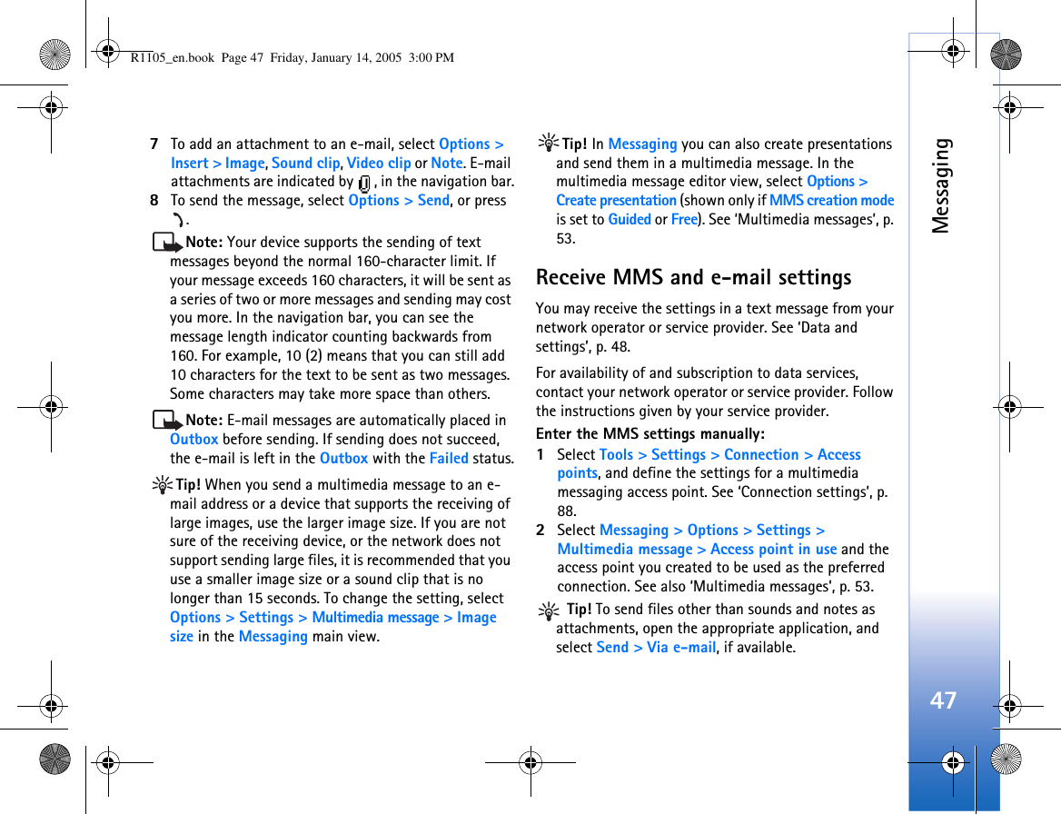 Messaging477To add an attachment to an e-mail, select Options &gt; Insert &gt; Image, Sound clip, Video clip or Note. E-mail attachments are indicated by  , in the navigation bar.8To send the message, select Options &gt; Send, or press .Note: Your device supports the sending of text messages beyond the normal 160-character limit. If your message exceeds 160 characters, it will be sent as a series of two or more messages and sending may cost you more. In the navigation bar, you can see the message length indicator counting backwards from 160. For example, 10 (2) means that you can still add 10 characters for the text to be sent as two messages. Some characters may take more space than others.Note: E-mail messages are automatically placed in Outbox before sending. If sending does not succeed, the e-mail is left in the Outbox with the Failed status.Tip! When you send a multimedia message to an e-mail address or a device that supports the receiving of large images, use the larger image size. If you are not sure of the receiving device, or the network does not support sending large files, it is recommended that you use a smaller image size or a sound clip that is no longer than 15 seconds. To change the setting, select Options &gt; Settings &gt; Multimedia message &gt; Image size in the Messaging main view.Tip! In Messaging you can also create presentations and send them in a multimedia message. In the multimedia message editor view, select Options &gt; Create presentation (shown only if MMS creation mode is set to Guided or Free). See ‘Multimedia messages’, p. 53.Receive MMS and e-mail settingsYou may receive the settings in a text message from your network operator or service provider. See ‘Data and settings’, p. 48. For availability of and subscription to data services, contact your network operator or service provider. Follow the instructions given by your service provider.Enter the MMS settings manually:1Select Tools &gt; Settings &gt; Connection &gt; Access points, and define the settings for a multimedia messaging access point. See ‘Connection settings’, p. 88.2Select Messaging &gt; Options &gt; Settings &gt; Multimedia message &gt; Access point in use and the access point you created to be used as the preferred connection. See also ‘Multimedia messages’, p. 53. Tip! To send files other than sounds and notes as attachments, open the appropriate application, and select Send &gt; Via e-mail, if available.R1105_en.book  Page 47  Friday, January 14, 2005  3:00 PM
