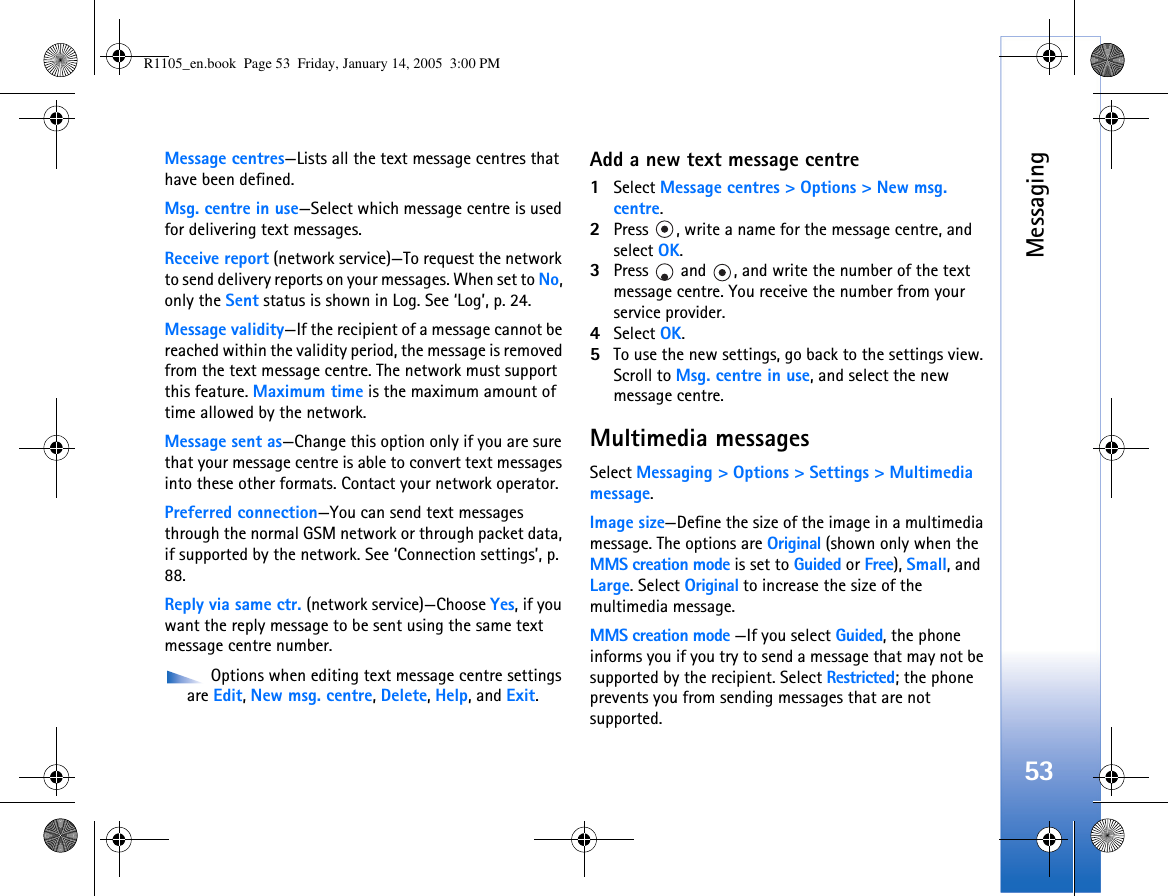 Messaging53Message centres—Lists all the text message centres that have been defined.Msg. centre in use—Select which message centre is used for delivering text messages.Receive report (network service)—To request the network to send delivery reports on your messages. When set to No, only the Sent status is shown in Log. See ‘Log’, p. 24.Message validity—If the recipient of a message cannot be reached within the validity period, the message is removed from the text message centre. The network must support this feature. Maximum time is the maximum amount of time allowed by the network.Message sent as—Change this option only if you are sure that your message centre is able to convert text messages into these other formats. Contact your network operator.Preferred connection—You can send text messages through the normal GSM network or through packet data, if supported by the network. See ‘Connection settings’, p. 88.Reply via same ctr. (network service)—Choose Yes, if you want the reply message to be sent using the same text message centre number. Options when editing text message centre settings are Edit, New msg. centre, Delete, Help, and Exit.Add a new text message centre1Select Message centres &gt; Options &gt; New msg. centre.2Press  , write a name for the message centre, and select OK.3Press   and  , and write the number of the text message centre. You receive the number from your service provider. 4Select OK. 5To use the new settings, go back to the settings view. Scroll to Msg. centre in use, and select the new message centre.Multimedia messagesSelect Messaging &gt; Options &gt; Settings &gt; Multimedia message.Image size—Define the size of the image in a multimedia message. The options are Original (shown only when the MMS creation mode is set to Guided or Free), Small, and Large. Select Original to increase the size of the multimedia message.MMS creation mode —If you select Guided, the phone informs you if you try to send a message that may not be supported by the recipient. Select Restricted; the phone prevents you from sending messages that are not supported.R1105_en.book  Page 53  Friday, January 14, 2005  3:00 PM