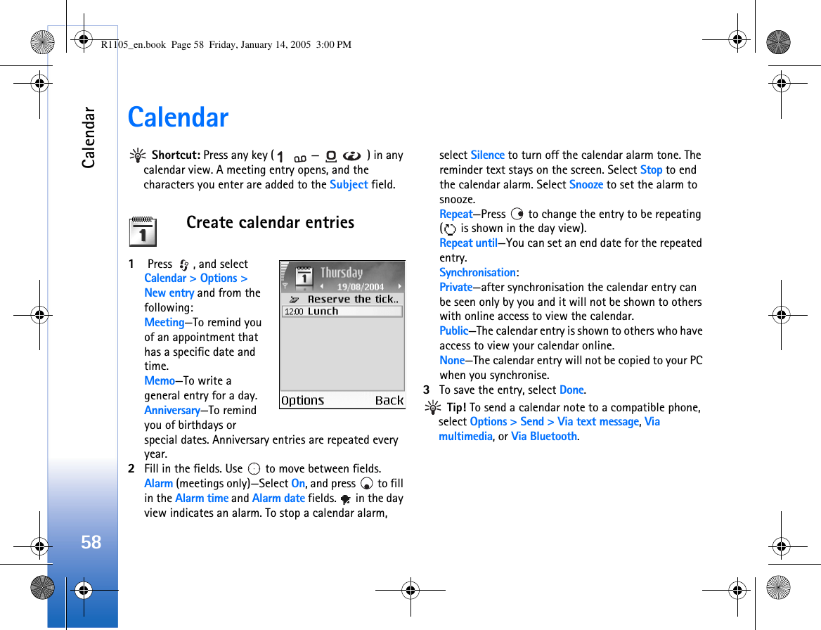Calendar58Calendar Shortcut: Press any key ( — ) in any calendar view. A meeting entry opens, and the characters you enter are added to the Subject field.Create calendar entries1 Press  , and select Calendar &gt; Options &gt; New entry and from the following: Meeting—To remind you of an appointment that has a specific date and time. Memo—To write a general entry for a day.Anniversary—To remind you of birthdays or special dates. Anniversary entries are repeated every year.2Fill in the fields. Use   to move between fields.Alarm (meetings only)—Select On, and press   to fill in the Alarm time and Alarm date fields.   in the day view indicates an alarm. To stop a calendar alarm, select Silence to turn off the calendar alarm tone. The reminder text stays on the screen. Select Stop to end the calendar alarm. Select Snooze to set the alarm to snooze.Repeat—Press   to change the entry to be repeating (  is shown in the day view).Repeat until—You can set an end date for the repeated entry.Synchronisation:Private—after synchronisation the calendar entry can be seen only by you and it will not be shown to others with online access to view the calendar. Public—The calendar entry is shown to others who have access to view your calendar online. None—The calendar entry will not be copied to your PC when you synchronise.3To save the entry, select Done. Tip! To send a calendar note to a compatible phone, select Options &gt; Send &gt; Via text message, Via multimedia, or Via Bluetooth.R1105_en.book  Page 58  Friday, January 14, 2005  3:00 PM