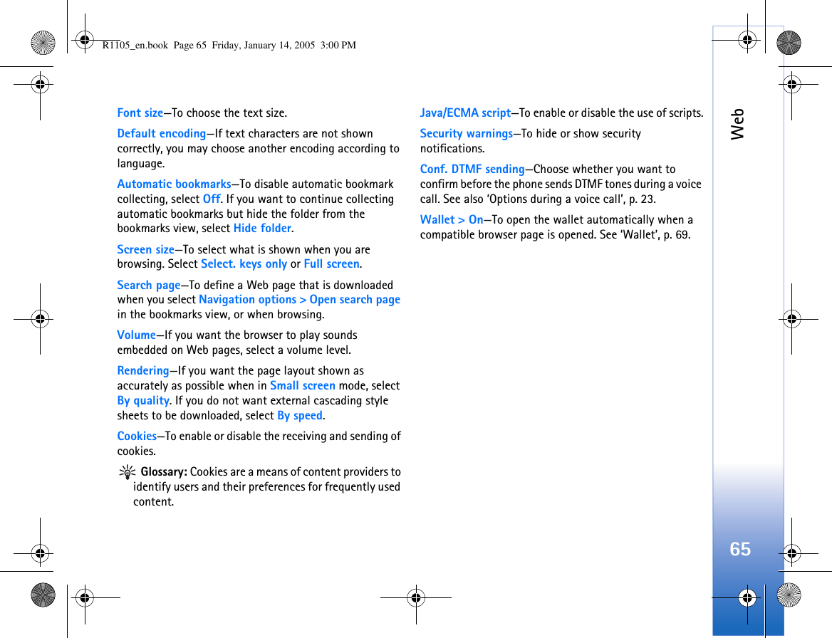 Web65Font size—To choose the text size.Default encoding—If text characters are not shown correctly, you may choose another encoding according to language.Automatic bookmarks—To disable automatic bookmark collecting, select Off. If you want to continue collecting automatic bookmarks but hide the folder from the bookmarks view, select Hide folder.Screen size—To select what is shown when you are browsing. Select Select. keys only or Full screen.Search page—To define a Web page that is downloaded when you select Navigation options &gt; Open search page in the bookmarks view, or when browsing.Volume—If you want the browser to play sounds embedded on Web pages, select a volume level.Rendering—If you want the page layout shown as accurately as possible when in Small screen mode, select By quality. If you do not want external cascading style sheets to be downloaded, select By speed.Cookies—To enable or disable the receiving and sending of cookies. Glossary: Cookies are a means of content providers to identify users and their preferences for frequently used content.Java/ECMA script—To enable or disable the use of scripts.Security warnings—To hide or show security notifications.Conf. DTMF sending—Choose whether you want to confirm before the phone sends DTMF tones during a voice call. See also ‘Options during a voice call’, p. 23.Wallet &gt; On—To open the wallet automatically when a compatible browser page is opened. See ‘Wallet’, p. 69.R1105_en.book  Page 65  Friday, January 14, 2005  3:00 PM