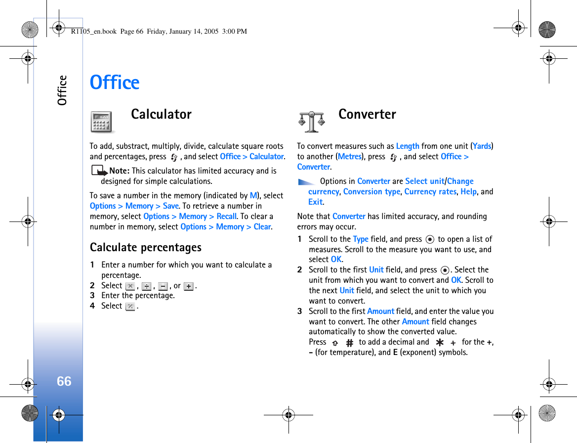 Office66OfficeCalculatorTo add, substract, multiply, divide, calculate square roots and percentages, press  , and select Office &gt; Calculator.Note: This calculator has limited accuracy and is designed for simple calculations.To save a number in the memory (indicated by M), select Options &gt; Memory &gt; Save. To retrieve a number in memory, select Options &gt; Memory &gt; Recall. To clear a number in memory, select Options &gt; Memory &gt; Clear.Calculate percentages1Enter a number for which you want to calculate a percentage.2Select , , , or .3Enter the percentage.4Select .ConverterTo convert measures such as Length from one unit (Yards) to another (Metres), press  , and select Office &gt; Converter. Options in Converter are Select unit/Change currency, Conversion type, Currency rates, Help, and Exit.Note that Converter has limited accuracy, and rounding errors may occur.1Scroll to the Type field, and press   to open a list of measures. Scroll to the measure you want to use, and select OK.2Scroll to the first Unit field, and press  . Select the unit from which you want to convert and OK. Scroll to the next Unit field, and select the unit to which you want to convert.3Scroll to the first Amount field, and enter the value you want to convert. The other Amount field changes automatically to show the converted value.Press   to add a decimal and   for the +, - (for temperature), and E (exponent) symbols.R1105_en.book  Page 66  Friday, January 14, 2005  3:00 PM