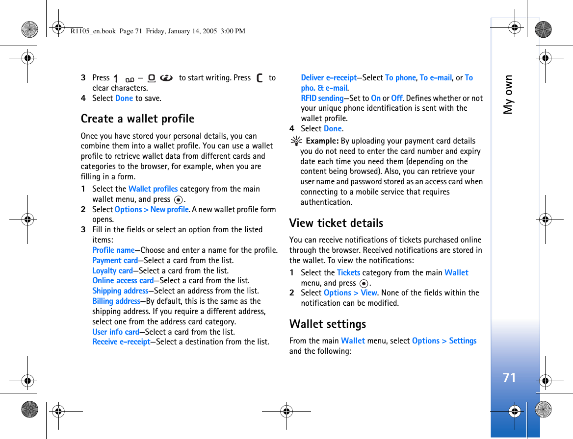 My own713Press  —  to start writing. Press   to clear characters. 4Select Done to save.Create a wallet profileOnce you have stored your personal details, you can combine them into a wallet profile. You can use a wallet profile to retrieve wallet data from different cards and categories to the browser, for example, when you are filling in a form.1Select the Wallet profiles category from the main wallet menu, and press  .2Select Options &gt; New profile. A new wallet profile form opens. 3Fill in the fields or select an option from the listed items: Profile name—Choose and enter a name for the profile.Payment card—Select a card from the list.Loyalty card—Select a card from the list.Online access card—Select a card from the list.Shipping address—Select an address from the list.Billing address—By default, this is the same as the shipping address. If you require a different address, select one from the address card category.User info card—Select a card from the list.Receive e-receipt—Select a destination from the list.Deliver e-receipt—Select To phone, To e-mail, or To pho. &amp; e-mail.RFID sending—Set to On or Off. Defines whether or not your unique phone identification is sent with the wallet profile.4Select Done. Example: By uploading your payment card details you do not need to enter the card number and expiry date each time you need them (depending on the content being browsed). Also, you can retrieve your user name and password stored as an access card when connecting to a mobile service that requires authentication. View ticket detailsYou can receive notifications of tickets purchased online through the browser. Received notifications are stored in the wallet. To view the notifications:1Select the Tickets category from the main Wallet menu, and press  .2Select Options &gt; View. None of the fields within the notification can be modified.Wallet settingsFrom the main Wallet menu, select Options &gt; Settings and the following: R1105_en.book  Page 71  Friday, January 14, 2005  3:00 PM