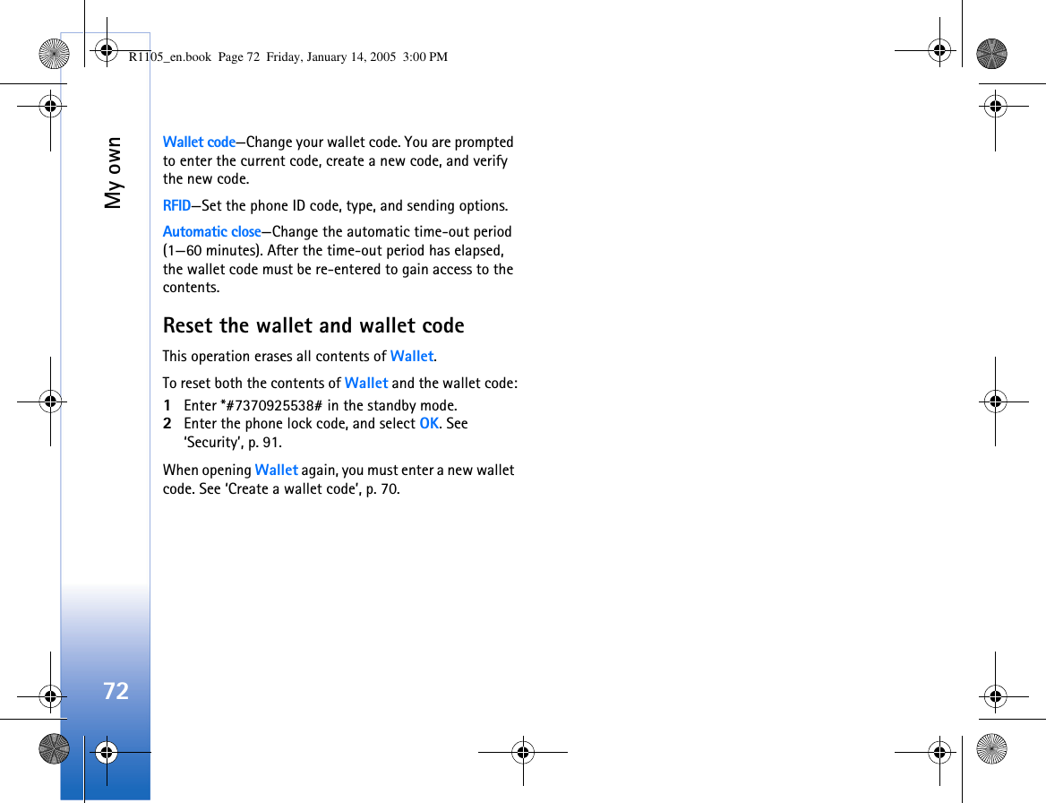 My own72Wallet code—Change your wallet code. You are prompted to enter the current code, create a new code, and verify the new code.RFID—Set the phone ID code, type, and sending options. Automatic close—Change the automatic time-out period (1—60 minutes). After the time-out period has elapsed, the wallet code must be re-entered to gain access to the contents.Reset the wallet and wallet codeThis operation erases all contents of Wallet. To reset both the contents of Wallet and the wallet code:1Enter *#7370925538# in the standby mode.2Enter the phone lock code, and select OK. See ‘Security’, p. 91.When opening Wallet again, you must enter a new wallet code. See ‘Create a wallet code’, p. 70.R1105_en.book  Page 72  Friday, January 14, 2005  3:00 PM