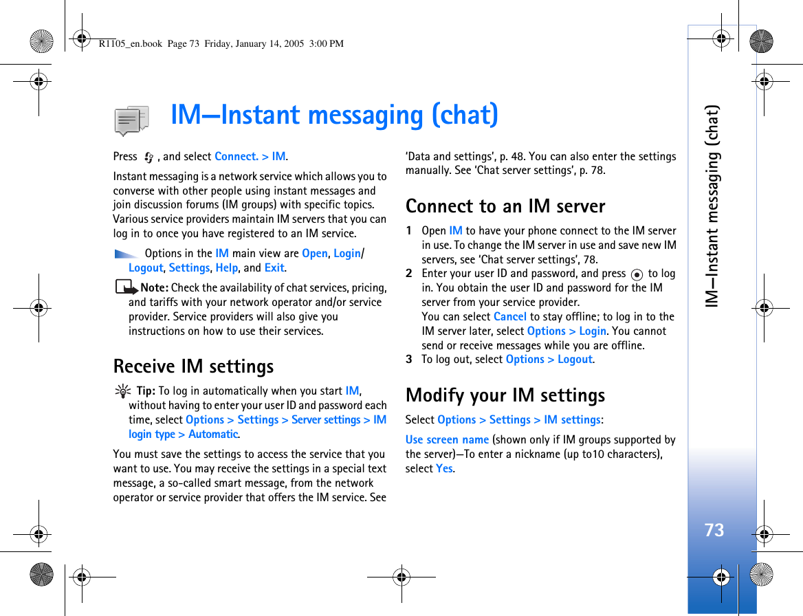 IM—Instant messaging (chat)73IM—Instant messaging (chat)Press , and select Connect. &gt; IM.Instant messaging is a network service which allows you to converse with other people using instant messages and join discussion forums (IM groups) with specific topics. Various service providers maintain IM servers that you can log in to once you have registered to an IM service. Options in the IM main view are Open, Login/ Logout, Settings, Help, and Exit.Note: Check the availability of chat services, pricing, and tariffs with your network operator and/or service provider. Service providers will also give you instructions on how to use their services. Receive IM settings Tip: To log in automatically when you start IM, without having to enter your user ID and password each time, select Options &gt; Settings &gt; Server settings &gt; IM login type &gt; Automatic.You must save the settings to access the service that you want to use. You may receive the settings in a special text message, a so-called smart message, from the network operator or service provider that offers the IM service. See ‘Data and settings’, p. 48. You can also enter the settings manually. See ‘Chat server settings’, p. 78.Connect to an IM server1Open IM to have your phone connect to the IM server in use. To change the IM server in use and save new IM servers, see ‘Chat server settings’, 78. 2Enter your user ID and password, and press   to log in. You obtain the user ID and password for the IM server from your service provider.You can select Cancel to stay offline; to log in to the IM server later, select Options &gt; Login. You cannot send or receive messages while you are offline. 3To log out, select Options &gt; Logout.Modify your IM settingsSelect Options &gt; Settings &gt; IM settings:Use screen name (shown only if IM groups supported by the server)—To enter a nickname (up to10 characters), select Yes.R1105_en.book  Page 73  Friday, January 14, 2005  3:00 PM