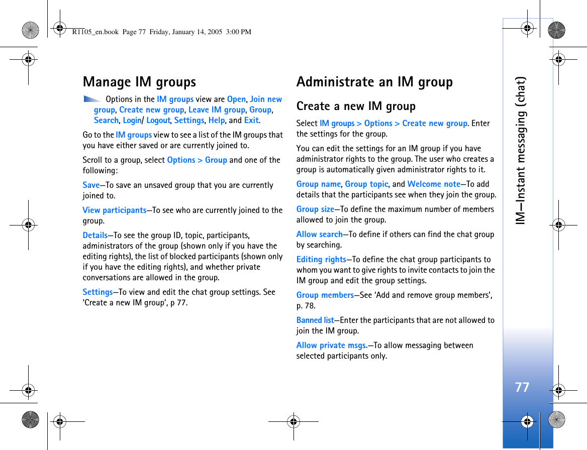 IM—Instant messaging (chat)77Manage IM groups Options in the IM groups view are Open, Join new group, Create new group, Leave IM group, Group, Search, Login/ Logout, Settings, Help, and Exit.Go to the IM groups view to see a list of the IM groups that you have either saved or are currently joined to. Scroll to a group, select Options &gt; Group and one of the following:Save—To save an unsaved group that you are currently joined to.View participants—To see who are currently joined to the group.Details—To see the group ID, topic, participants, administrators of the group (shown only if you have the editing rights), the list of blocked participants (shown only if you have the editing rights), and whether private conversations are allowed in the group.Settings—To view and edit the chat group settings. See ‘Create a new IM group’, p 77.Administrate an IM groupCreate a new IM groupSelect IM groups &gt; Options &gt; Create new group. Enter the settings for the group.You can edit the settings for an IM group if you have administrator rights to the group. The user who creates a group is automatically given administrator rights to it.Group name, Group topic, and Welcome note—To add details that the participants see when they join the group.Group size—To define the maximum number of members allowed to join the group. Allow search—To define if others can find the chat group by searching.Editing rights—To define the chat group participants to whom you want to give rights to invite contacts to join the IM group and edit the group settings. Group members—See ‘Add and remove group members’, p. 78.Banned list—Enter the participants that are not allowed to join the IM group. Allow private msgs.—To allow messaging between selected participants only. R1105_en.book  Page 77  Friday, January 14, 2005  3:00 PM