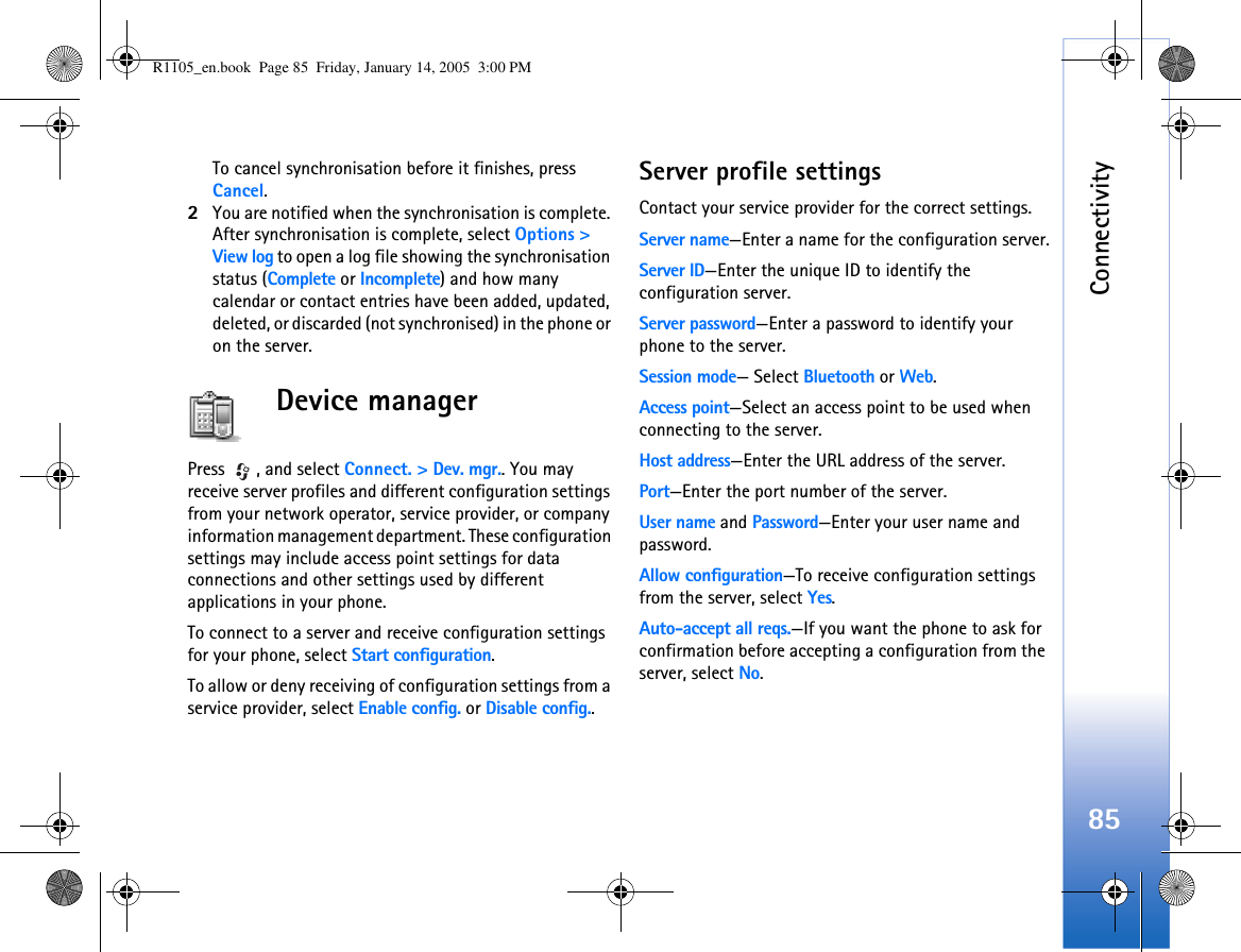 Connectivity85To cancel synchronisation before it finishes, press Cancel.2You are notified when the synchronisation is complete. After synchronisation is complete, select Options &gt; View log to open a log file showing the synchronisation status (Complete or Incomplete) and how many calendar or contact entries have been added, updated, deleted, or discarded (not synchronised) in the phone or on the server.Device managerPress , and select Connect. &gt; Dev. mgr.. You may receive server profiles and different configuration settings from your network operator, service provider, or company information management department. These configuration settings may include access point settings for data connections and other settings used by different applications in your phone.  To connect to a server and receive configuration settings for your phone, select Start configuration.To allow or deny receiving of configuration settings from a service provider, select Enable config. or Disable config..Server profile settingsContact your service provider for the correct settings. Server name—Enter a name for the configuration server.Server ID—Enter the unique ID to identify the configuration server.Server password—Enter a password to identify your phone to the server.Session mode— Select Bluetooth or Web.Access point—Select an access point to be used when connecting to the server.Host address—Enter the URL address of the server.Port—Enter the port number of the server.User name and Password—Enter your user name and password.Allow configuration—To receive configuration settings from the server, select Yes.Auto-accept all reqs.—If you want the phone to ask for confirmation before accepting a configuration from the server, select No.R1105_en.book  Page 85  Friday, January 14, 2005  3:00 PM