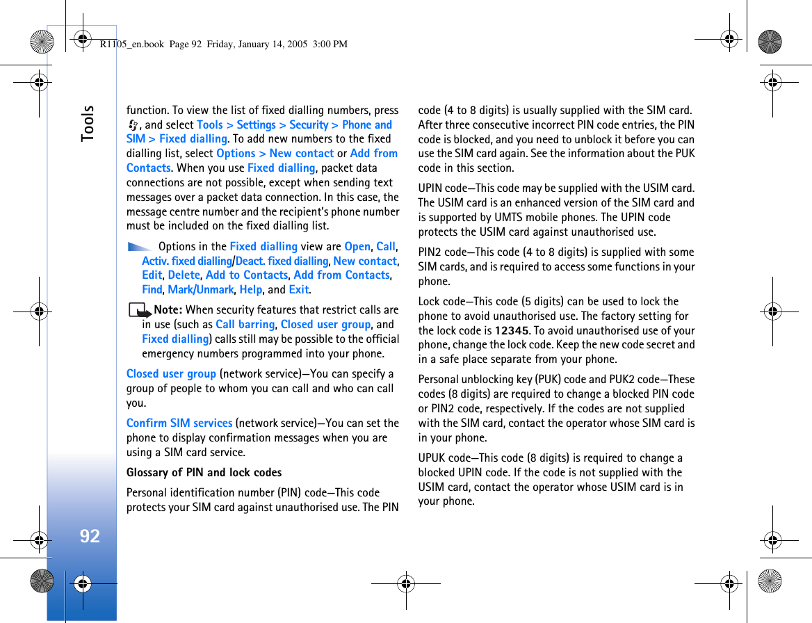 Tools92function. To view the list of fixed dialling numbers, press , and select Tools &gt; Settings &gt; Security &gt; Phone and SIM &gt; Fixed dialling. To add new numbers to the fixed dialling list, select Options &gt; New contact or Add from Contacts. When you use Fixed dialling, packet data connections are not possible, except when sending text messages over a packet data connection. In this case, the message centre number and the recipient’s phone number must be included on the fixed dialling list. Options in the Fixed dialling view are Open, Call, Activ. fixed dialling/Deact. fixed dialling, New contact, Edit, Delete, Add to Contacts, Add from Contacts, Find, Mark/Unmark, Help, and Exit.Note: When security features that restrict calls are in use (such as Call barring, Closed user group, and Fixed dialling) calls still may be possible to the official emergency numbers programmed into your phone.Closed user group (network service)—You can specify a group of people to whom you can call and who can call you.Confirm SIM services (network service)—You can set the phone to display confirmation messages when you are using a SIM card service.Glossary of PIN and lock codesPersonal identification number (PIN) code—This code protects your SIM card against unauthorised use. The PIN code (4 to 8 digits) is usually supplied with the SIM card. After three consecutive incorrect PIN code entries, the PIN code is blocked, and you need to unblock it before you can use the SIM card again. See the information about the PUK code in this section.UPIN code—This code may be supplied with the USIM card. The USIM card is an enhanced version of the SIM card and is supported by UMTS mobile phones. The UPIN code protects the USIM card against unauthorised use.PIN2 code—This code (4 to 8 digits) is supplied with some SIM cards, and is required to access some functions in your phone.Lock code—This code (5 digits) can be used to lock the phone to avoid unauthorised use. The factory setting for the lock code is 12345. To avoid unauthorised use of your phone, change the lock code. Keep the new code secret and in a safe place separate from your phone.Personal unblocking key (PUK) code and PUK2 code—These codes (8 digits) are required to change a blocked PIN code or PIN2 code, respectively. If the codes are not supplied with the SIM card, contact the operator whose SIM card is in your phone.UPUK code—This code (8 digits) is required to change a blocked UPIN code. If the code is not supplied with the USIM card, contact the operator whose USIM card is in your phone.R1105_en.book  Page 92  Friday, January 14, 2005  3:00 PM