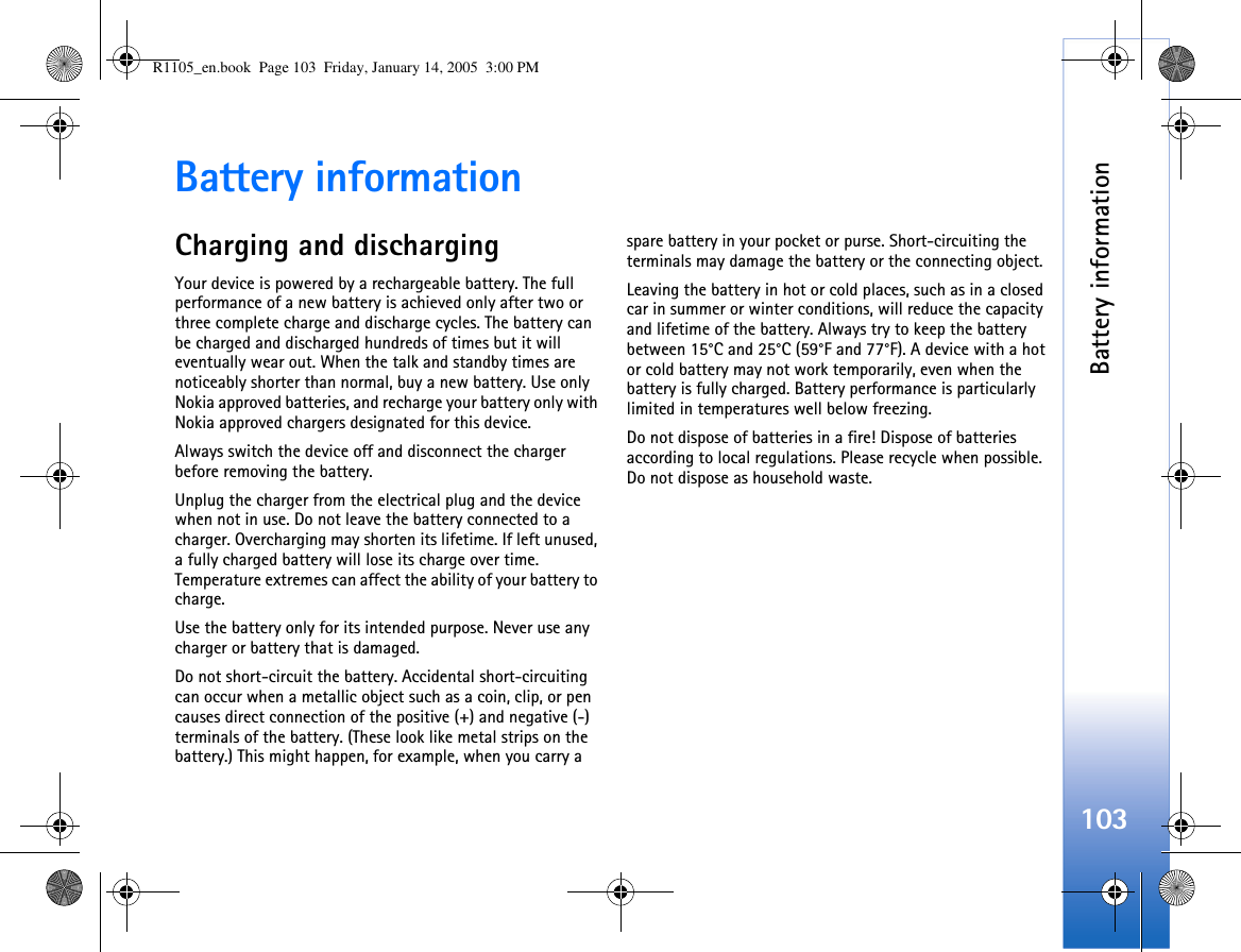 Battery information103Battery informationCharging and dischargingYour device is powered by a rechargeable battery. The full performance of a new battery is achieved only after two or three complete charge and discharge cycles. The battery can be charged and discharged hundreds of times but it will eventually wear out. When the talk and standby times are noticeably shorter than normal, buy a new battery. Use only Nokia approved batteries, and recharge your battery only with Nokia approved chargers designated for this device.Always switch the device off and disconnect the charger before removing the battery. Unplug the charger from the electrical plug and the device when not in use. Do not leave the battery connected to a charger. Overcharging may shorten its lifetime. If left unused, a fully charged battery will lose its charge over time. Temperature extremes can affect the ability of your battery to charge.Use the battery only for its intended purpose. Never use any charger or battery that is damaged.Do not short-circuit the battery. Accidental short-circuiting can occur when a metallic object such as a coin, clip, or pen causes direct connection of the positive (+) and negative (-) terminals of the battery. (These look like metal strips on the battery.) This might happen, for example, when you carry a spare battery in your pocket or purse. Short-circuiting the terminals may damage the battery or the connecting object.Leaving the battery in hot or cold places, such as in a closed car in summer or winter conditions, will reduce the capacity and lifetime of the battery. Always try to keep the battery between 15°C and 25°C (59°F and 77°F). A device with a hot or cold battery may not work temporarily, even when the battery is fully charged. Battery performance is particularly limited in temperatures well below freezing.Do not dispose of batteries in a fire! Dispose of batteries according to local regulations. Please recycle when possible. Do not dispose as household waste.R1105_en.book  Page 103  Friday, January 14, 2005  3:00 PM