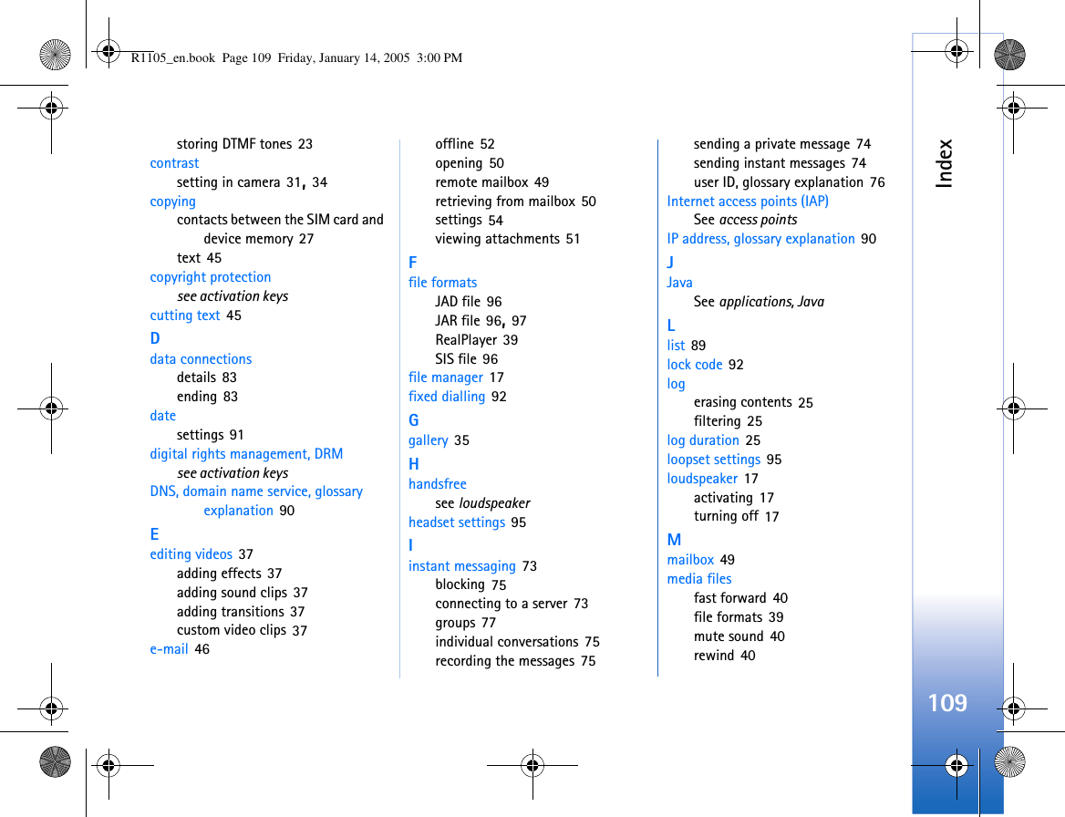 Index109storing DTMF tones 23contrastsetting in camera 31, 34copyingcontacts between the SIM card and device memory 27text 45copyright protectionsee activation keyscutting text 45Ddata connectionsdetails 83ending 83datesettings 91digital rights management, DRMsee activation keysDNS, domain name service, glossary explanation 90Eediting videos 37adding effects 37adding sound clips 37adding transitions 37custom video clips 37e-mail 46offline 52opening 50remote mailbox 49retrieving from mailbox 50settings 54viewing attachments 51Ffile formatsJAD file 96JAR file 96, 97RealPlayer 39SIS file 96file manager 17fixed dialling 92Ggallery 35Hhandsfreesee loudspeakerheadset settings 95Iinstant messaging 73blocking 75connecting to a server 73groups 77individual conversations 75recording the messages 75sending a private message 74sending instant messages 74user ID, glossary explanation 76Internet access points (IAP)See access pointsIP address, glossary explanation 90JJavaSee applications, JavaLlist 89lock code 92logerasing contents 25filtering 25log duration 25loopset settings 95loudspeaker 17activating 17turning off 17Mmailbox 49media filesfast forward 40file formats 39mute sound 40rewind 40R1105_en.book  Page 109  Friday, January 14, 2005  3:00 PM