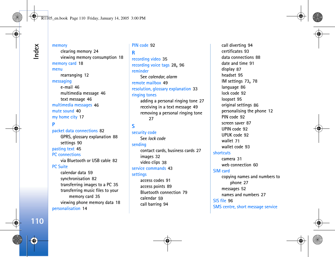 Index110memoryclearing memory 24viewing memory consumption 18memory card 18menurearranging 12messaginge-mail 46multimedia message 46text message 46multimedia messages 46mute sound 40my home city 17Ppacket data connections 82GPRS, glossary explanation 88settings 90pasting text 45PC connectionsvia Bluetooth or USB cable 82PC Suitecalendar data 59synchronisation 82transferring images to a PC 35transferring music files to your memory card 35viewing phone memory data 18personalisation 14PIN code 92Rrecording video 35recording voice tags 28, 96reminderSee calendar, alarmremote mailbox 49resolution, glossary explanation 33ringing tonesadding a personal ringing tone 27receiving in a text message 49removing a personal ringing tone 27Ssecurity codeSee lock codesendingcontact cards, business cards 27images 32video clips 38service commands 43settingsaccess codes 91access points 89Bluetooth connection 79calendar 59call barring 94call diverting 94certificates 93data connections 88date and time 91display 87headset 95IM settings 73, 78language 86lock code 92loopset 95original settings 86personalising the phone 12PIN code 92screen saver 87UPIN code 92UPUK code 92wallet 71wallet code 93shortcutscamera 31web connection 60SIM cardcopying names and numbers to phone 27messages 52names and numbers 27SIS file 96SMS centre, short message service R1105_en.book  Page 110  Friday, January 14, 2005  3:00 PM