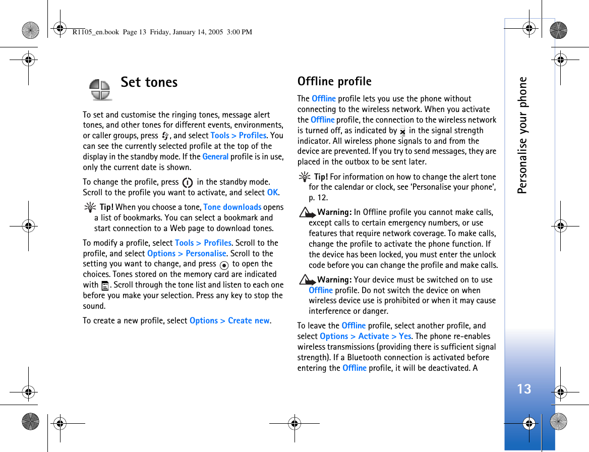 Personalise your phone13Set tonesTo set and customise the ringing tones, message alert tones, and other tones for different events, environments, or caller groups, press , and select Tools &gt; Profiles. You can see the currently selected profile at the top of the display in the standby mode. If the General profile is in use, only the current date is shown.To change the profile, press   in the standby mode. Scroll to the profile you want to activate, and select OK. Tip! When you choose a tone, Tone downloads opens a list of bookmarks. You can select a bookmark and start connection to a Web page to download tones.To modify a profile, select Tools &gt; Profiles. Scroll to the profile, and select Options &gt; Personalise. Scroll to the setting you want to change, and press   to open the choices. Tones stored on the memory card are indicated with  . Scroll through the tone list and listen to each one before you make your selection. Press any key to stop the sound.To create a new profile, select Options &gt; Create new.Offline profileThe Offline profile lets you use the phone without connecting to the wireless network. When you activate the Offline profile, the connection to the wireless network is turned off, as indicated by   in the signal strength indicator. All wireless phone signals to and from the device are prevented. If you try to send messages, they are placed in the outbox to be sent later. Tip! For information on how to change the alert tone for the calendar or clock, see ‘Personalise your phone’, p. 12.Warning: In Offline profile you cannot make calls, except calls to certain emergency numbers, or use features that require network coverage. To make calls, change the profile to activate the phone function. If the device has been locked, you must enter the unlock code before you can change the profile and make calls.Warning: Your device must be switched on to use Offline profile. Do not switch the device on when wireless device use is prohibited or when it may cause interference or danger.To leave the Offline profile, select another profile, and select Options &gt; Activate &gt; Yes. The phone re-enables wireless transmissions (providing there is sufficient signal strength). If a Bluetooth connection is activated before entering the Offline profile, it will be deactivated. A R1105_en.book  Page 13  Friday, January 14, 2005  3:00 PM