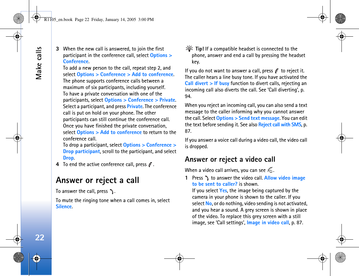 Make calls223When the new call is answered, to join the first participant in the conference call, select Options &gt; Conference.To add a new person to the call, repeat step 2, and select Options &gt; Conference &gt; Add to conference. The phone supports conference calls between a maximum of six participants, including yourself.To have a private conversation with one of the participants, select Options &gt; Conference &gt; Private. Select a participant, and press Private. The conference call is put on hold on your phone. The other participants can still continue the conference call. Once you have finished the private conversation, select Options &gt; Add to conference to return to the conference call.To drop a participant, select Options &gt; Conference &gt; Drop participant, scroll to the participant, and select Drop. 4To end the active conference call, press  .Answer or reject a callTo answer the call, press  .To mute the ringing tone when a call comes in, select Silence. Tip! If a compatible headset is connected to the phone, answer and end a call by pressing the headset key.If you do not want to answer a call, press   to reject it. The caller hears a line busy tone. If you have activated the Call divert &gt; If busy function to divert calls, rejecting an incoming call also diverts the call. See ‘Call diverting’, p. 94.When you reject an incoming call, you can also send a text message to the caller informing why you cannot answer the call. Select Options &gt; Send text message. You can edit the text before sending it. See also Reject call with SMS, p. 87.If you answer a voice call during a video call, the video call is dropped.Answer or reject a video callWhen a video call arrives, you can see  .1Press   to answer the video call. Allow video image to be sent to caller? is shown.If you select Yes, the image being captured by the camera in your phone is shown to the caller. If you select No, or do nothing, video sending is not activated, and you hear a sound. A grey screen is shown in place of the video. To replace this grey screen with a still image, see ‘Call settings’, Image in video call, p. 87.R1105_en.book  Page 22  Friday, January 14, 2005  3:00 PM