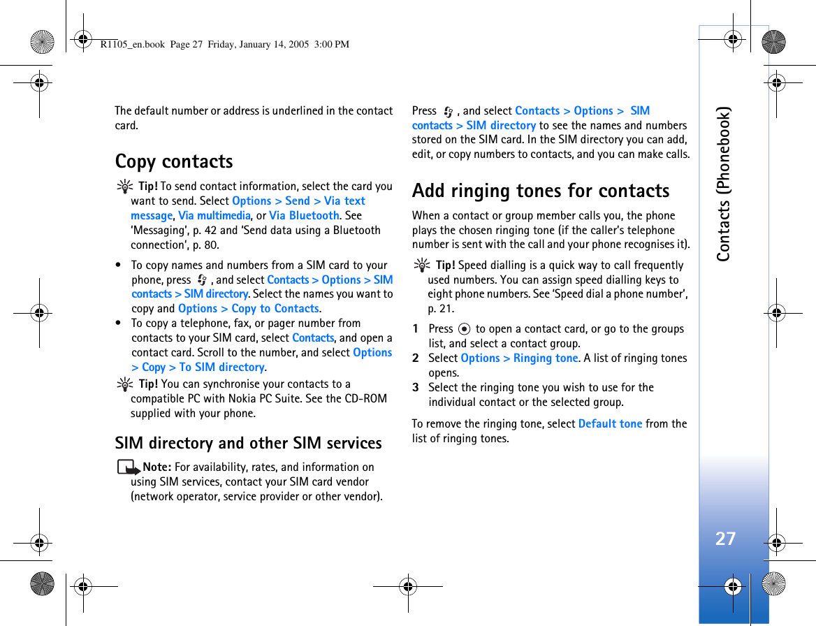 Contacts (Phonebook)27The default number or address is underlined in the contact card.Copy contacts Tip! To send contact information, select the card you want to send. Select Options &gt; Send &gt; Via text message, Via multimedia, or Via Bluetooth. See ‘Messaging’, p. 42 and ‘Send data using a Bluetooth connection’, p. 80.• To copy names and numbers from a SIM card to your phone, press  , and select Contacts &gt; Options &gt; SIM contacts &gt; SIM directory. Select the names you want to copy and Options &gt; Copy to Contacts.• To copy a telephone, fax, or pager number from contacts to your SIM card, select Contacts, and open a contact card. Scroll to the number, and select Options &gt; Copy &gt; To SIM directory. Tip! You can synchronise your contacts to a compatible PC with Nokia PC Suite. See the CD-ROM supplied with your phone.SIM directory and other SIM servicesNote: For availability, rates, and information on using SIM services, contact your SIM card vendor (network operator, service provider or other vendor).Press , and select Contacts &gt; Options &gt;  SIM contacts &gt; SIM directory to see the names and numbers stored on the SIM card. In the SIM directory you can add, edit, or copy numbers to contacts, and you can make calls.Add ringing tones for contactsWhen a contact or group member calls you, the phone plays the chosen ringing tone (if the caller’s telephone number is sent with the call and your phone recognises it). Tip! Speed dialling is a quick way to call frequently used numbers. You can assign speed dialling keys to eight phone numbers. See ‘Speed dial a phone number’, p. 21.1Press   to open a contact card, or go to the groups list, and select a contact group.2Select Options &gt; Ringing tone. A list of ringing tones opens.3Select the ringing tone you wish to use for the individual contact or the selected group.To remove the ringing tone, select Default tone from the list of ringing tones.R1105_en.book  Page 27  Friday, January 14, 2005  3:00 PM