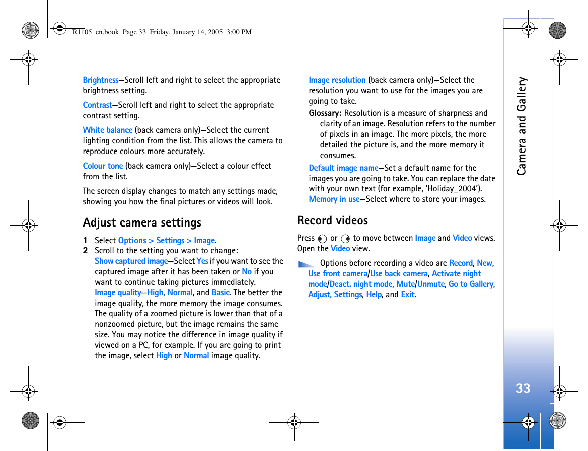 Camera and Gallery33Brightness—Scroll left and right to select the appropriate brightness setting.Contrast—Scroll left and right to select the appropriate contrast setting.White balance (back camera only)—Select the current lighting condition from the list. This allows the camera to reproduce colours more accurately.Colour tone (back camera only)—Select a colour effect from the list.The screen display changes to match any settings made, showing you how the final pictures or videos will look.Adjust camera settings1Select Options &gt; Settings &gt; Image.2Scroll to the setting you want to change:Show captured image—Select Yes if you want to see the captured image after it has been taken or No if you want to continue taking pictures immediately.Image quality—High, Normal, and Basic. The better the image quality, the more memory the image consumes. The quality of a zoomed picture is lower than that of a nonzoomed picture, but the image remains the same size. You may notice the difference in image quality if viewed on a PC, for example. If you are going to print the image, select High or Normal image quality.Image resolution (back camera only)—Select the resolution you want to use for the images you are going to take.Glossary: Resolution is a measure of sharpness and clarity of an image. Resolution refers to the number of pixels in an image. The more pixels, the more detailed the picture is, and the more memory it consumes.Default image name—Set a default name for the images you are going to take. You can replace the date with your own text (for example, ‘Holiday_2004’).Memory in use—Select where to store your images.Record videosPress   or   to move between Image and Video views. Open the Video view.  Options before recording a video are Record, New, Use front camera/Use back camera, Activate night mode/Deact. night mode, Mute/Unmute, Go to Gallery, Adjust, Settings, Help, and Exit.R1105_en.book  Page 33  Friday, January 14, 2005  3:00 PM