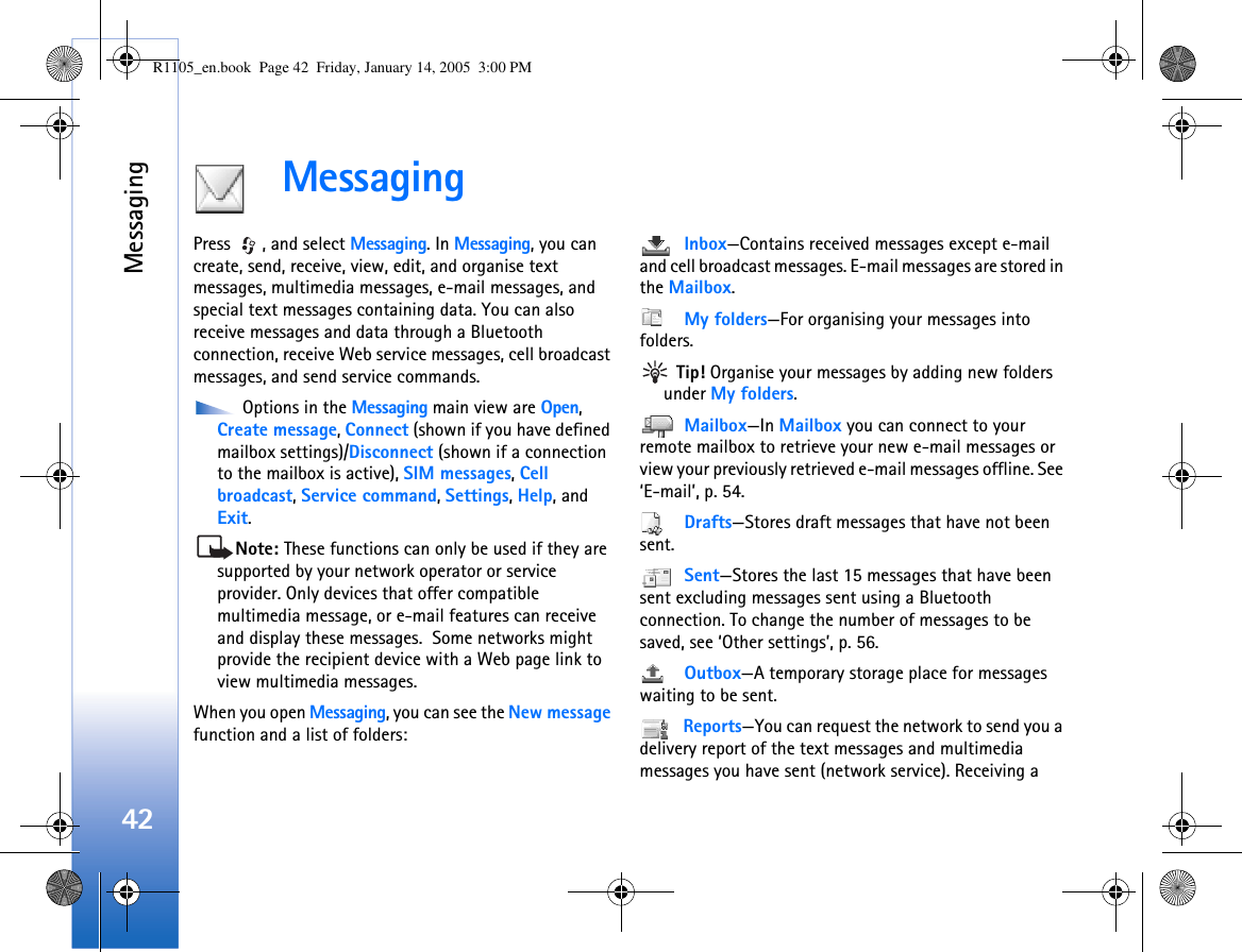 Messaging42MessagingPress  , and select Messaging. In Messaging, you can create, send, receive, view, edit, and organise text messages, multimedia messages, e-mail messages, and special text messages containing data. You can also receive messages and data through a Bluetooth connection, receive Web service messages, cell broadcast messages, and send service commands. Options in the Messaging main view are Open, Create message, Connect (shown if you have defined mailbox settings)/Disconnect (shown if a connection to the mailbox is active), SIM messages, Cell broadcast, Service command, Settings, Help, and Exit.Note: These functions can only be used if they are supported by your network operator or service provider. Only devices that offer compatible multimedia message, or e-mail features can receive and display these messages.  Some networks might provide the recipient device with a Web page link to view multimedia messages.When you open Messaging, you can see the New message function and a list of folders: Inbox—Contains received messages except e-mail and cell broadcast messages. E-mail messages are stored in the Mailbox. My folders—For organising your messages into folders. Tip! Organise your messages by adding new folders under My folders.  Mailbox—In Mailbox you can connect to your remote mailbox to retrieve your new e-mail messages or view your previously retrieved e-mail messages offline. See ‘E-mail’, p. 54. Drafts—Stores draft messages that have not been sent. Sent—Stores the last 15 messages that have been sent excluding messages sent using a Bluetooth connection. To change the number of messages to be saved, see ‘Other settings’, p. 56. Outbox—A temporary storage place for messages waiting to be sent. Reports—You can request the network to send you a delivery report of the text messages and multimedia messages you have sent (network service). Receiving a R1105_en.book  Page 42  Friday, January 14, 2005  3:00 PM