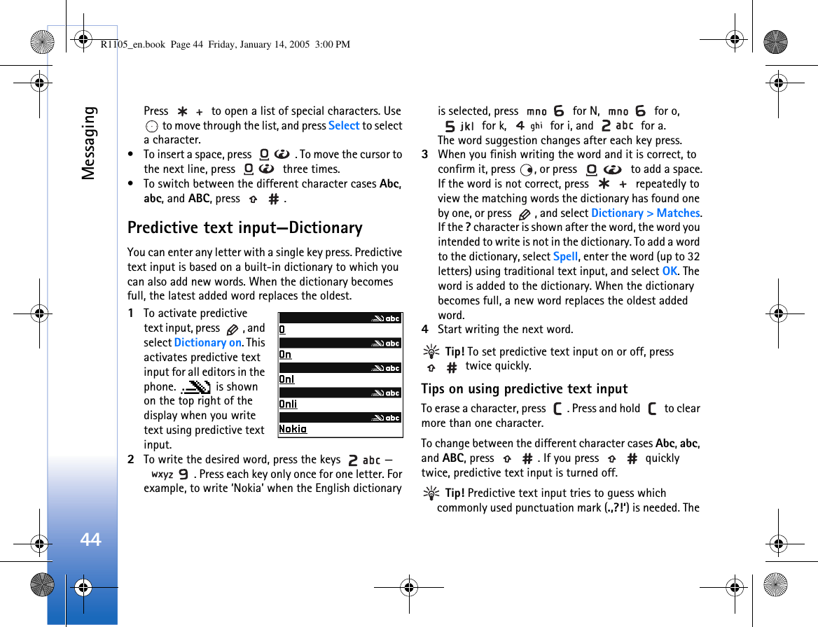 Messaging44Press   to open a list of special characters. Use  to move through the list, and press Select to select a character.• To insert a space, press  . To move the cursor to the next line, press   three times.• To switch between the different character cases Abc, abc, and ABC, press  .Predictive text input—DictionaryYou can enter any letter with a single key press. Predictive text input is based on a built-in dictionary to which you can also add new words. When the dictionary becomes full, the latest added word replaces the oldest. 1To activate predictive text input, press  , and select Dictionary on. This activates predictive text input for all editors in the phone.  is shown on the top right of the display when you write text using predictive text input.2To write the desired word, press the keys  —. Press each key only once for one letter. For example, to write ‘Nokia’ when the English dictionary is selected, press   for N,   for o,  for k,   for i, and   for a.The word suggestion changes after each key press.3When you finish writing the word and it is correct, to confirm it, press  , or press   to add a space.If the word is not correct, press   repeatedly to view the matching words the dictionary has found one by one, or press  , and select Dictionary &gt; Matches.If the ? character is shown after the word, the word you intended to write is not in the dictionary. To add a word to the dictionary, select Spell, enter the word (up to 32 letters) using traditional text input, and select OK. The word is added to the dictionary. When the dictionary becomes full, a new word replaces the oldest added word.4Start writing the next word. Tip! To set predictive text input on or off, press  twice quickly.Tips on using predictive text inputTo erase a character, press  . Press and hold   to clear more than one character.To change between the different character cases Abc, abc, and ABC, press  . If you press   quickly twice, predictive text input is turned off. Tip! Predictive text input tries to guess which commonly used punctuation mark (.,?!‘) is needed. The R1105_en.book  Page 44  Friday, January 14, 2005  3:00 PM