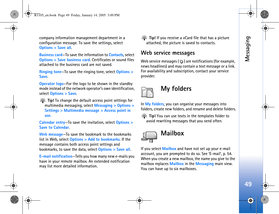 Messaging49company information management department in a configuration message. To save the settings, select Options &gt; Save all.Business card—To save the information to Contacts, select Options &gt; Save business card. Certificates or sound files attached to the business card are not saved.Ringing tone—To save the ringing tone, select Options &gt;  Save.Operator logo—For the logo to be shown in the standby mode instead of the network operator’s own identification, select Options &gt; Save. Tip! To change the default access point settings for multimedia messaging, select Messaging &gt; Options &gt; Settings &gt; Multimedia message &gt; Access point in use.Calendar entry—To save the invitation, select Options &gt; Save to Calendar.Web message—To save the bookmark to the bookmarks list in Web, select Options &gt; Add to bookmarks. If the message contains both access point settings and bookmarks, to save the data, select Options &gt; Save all. E-mail notification—Tells you how many new e-mails you have in your remote mailbox. An extended notification may list more detailed information. Tip! If you receive a vCard file that has a picture attached, the picture is saved to contacts.Web service messagesWeb service messages ( ) are notifications (for example, news headlines) and may contain a text message or a link. For availability and subscription, contact your service provider.My folders In My folders, you can organise your messages into folders, create new folders, and rename and delete folders. Tip! You can use texts in the templates folder to avoid rewriting messages that you send often.MailboxIf you select Mailbox and have not set up your e-mail account, you are prompted to do so. See ‘E-mail’, p. 54. When you create a new mailbox, the name you give to the mailbox replaces Mailbox in the Messaging main view. You can have up to six mailboxes.R1105_en.book  Page 49  Friday, January 14, 2005  3:00 PM