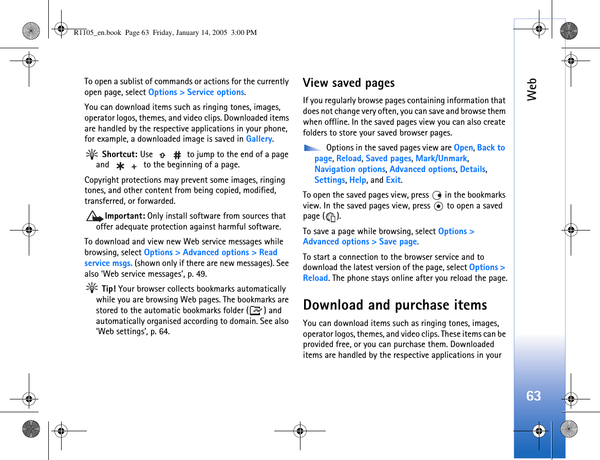Web63To open a sublist of commands or actions for the currently open page, select Options &gt; Service options.You can download items such as ringing tones, images, operator logos, themes, and video clips. Downloaded items are handled by the respective applications in your phone, for example, a downloaded image is saved in Gallery. Shortcut: Use   to jump to the end of a page and   to the beginning of a page.Copyright protections may prevent some images, ringing tones, and other content from being copied, modified, transferred, or forwarded.Important: Only install software from sources that offer adequate protection against harmful software.To download and view new Web service messages while browsing, select Options &gt; Advanced options &gt; Read service msgs. (shown only if there are new messages). See also ‘Web service messages’, p. 49. Tip! Your browser collects bookmarks automatically while you are browsing Web pages. The bookmarks are stored to the automatic bookmarks folder ( ) and automatically organised according to domain. See also ‘Web settings’, p. 64.View saved pagesIf you regularly browse pages containing information that does not change very often, you can save and browse them when offline. In the saved pages view you can also create folders to store your saved browser pages. Options in the saved pages view are Open, Back to page, Reload, Saved pages, Mark/Unmark, Navigation options, Advanced options, Details, Settings, Help, and Exit.To open the saved pages view, press   in the bookmarks view. In the saved pages view, press   to open a saved page ( ).To save a page while browsing, select Options &gt; Advanced options &gt; Save page. To start a connection to the browser service and to download the latest version of the page, select Options &gt; Reload. The phone stays online after you reload the page.Download and purchase itemsYou can download items such as ringing tones, images, operator logos, themes, and video clips. These items can be provided free, or you can purchase them. Downloaded items are handled by the respective applications in your R1105_en.book  Page 63  Friday, January 14, 2005  3:00 PM