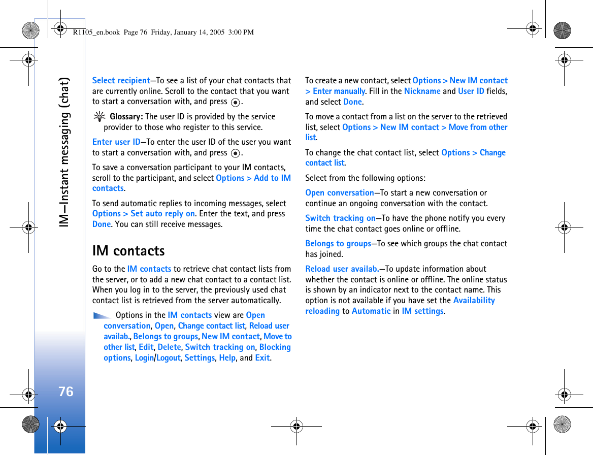 IM—Instant messaging (chat)76Select recipient—To see a list of your chat contacts that are currently online. Scroll to the contact that you want to start a conversation with, and press  . Glossary: The user ID is provided by the service provider to those who register to this service.Enter user ID—To enter the user ID of the user you want to start a conversation with, and press  .To save a conversation participant to your IM contacts, scroll to the participant, and select Options &gt; Add to IM contacts.To send automatic replies to incoming messages, select Options &gt; Set auto reply on. Enter the text, and press Done. You can still receive messages.IM contactsGo to the IM contacts to retrieve chat contact lists from the server, or to add a new chat contact to a contact list. When you log in to the server, the previously used chat contact list is retrieved from the server automatically. Options in the IM contacts view are Open conversation, Open, Change contact list, Reload user availab., Belongs to groups, New IM contact, Move to other list, Edit, Delete, Switch tracking on, Blocking options, Login/Logout, Settings, Help, and Exit.To create a new contact, select Options &gt; New IM contact &gt; Enter manually. Fill in the Nickname and User ID fields, and select Done.To move a contact from a list on the server to the retrieved list, select Options &gt; New IM contact &gt; Move from other list.To change the chat contact list, select Options &gt; Change contact list.Select from the following options:Open conversation—To start a new conversation or continue an ongoing conversation with the contact.Switch tracking on—To have the phone notify you every time the chat contact goes online or offline.Belongs to groups—To see which groups the chat contact has joined.Reload user availab.—To update information about whether the contact is online or offline. The online status is shown by an indicator next to the contact name. This option is not available if you have set the Availability reloading to Automatic in IM settings.R1105_en.book  Page 76  Friday, January 14, 2005  3:00 PM