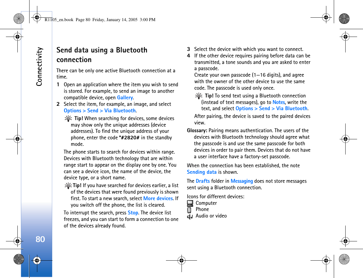 Connectivity80Send data using a Bluetooth connectionThere can be only one active Bluetooth connection at a time.1Open an application where the item you wish to send is stored. For example, to send an image to another compatible device, open Gallery.2Select the item, for example, an image, and select Options &gt; Send &gt; Via Bluetooth. Tip! When searching for devices, some devices may show only the unique addresses (device addresses). To find the unique address of your phone, enter the code *#2820# in the standby mode.The phone starts to search for devices within range. Devices with Bluetooth technology that are within range start to appear on the display one by one. You can see a device icon, the name of the device, the device type, or a short name.Tip! If you have searched for devices earlier, a list of the devices that were found previously is shown first. To start a new search, select More devices. If you switch off the phone, the list is cleared.To interrupt the search, press Stop. The device list freezes, and you can start to form a connection to one of the devices already found.3Select the device with which you want to connect.4If the other device requires pairing before data can be transmitted, a tone sounds and you are asked to enter a passcode.Create your own passcode (1—16 digits), and agree with the owner of the other device to use the same code. The passcode is used only once. Tip! To send text using a Bluetooth connection (instead of text messages), go to Notes, write the text, and select Options &gt; Send &gt; Via Bluetooth.After pairing, the device is saved to the paired devices view.Glossary: Pairing means authentication. The users of the devices with Bluetooth technology should agree what the passcode is and use the same passcode for both devices in order to pair them. Devices that do not have a user interface have a factory-set passcode.When the connection has been established, the note Sending data is shown.The Drafts folder in Messaging does not store messages sent using a Bluetooth connection.Icons for different devices:  Computer  Phone Audio or videoR1105_en.book  Page 80  Friday, January 14, 2005  3:00 PM