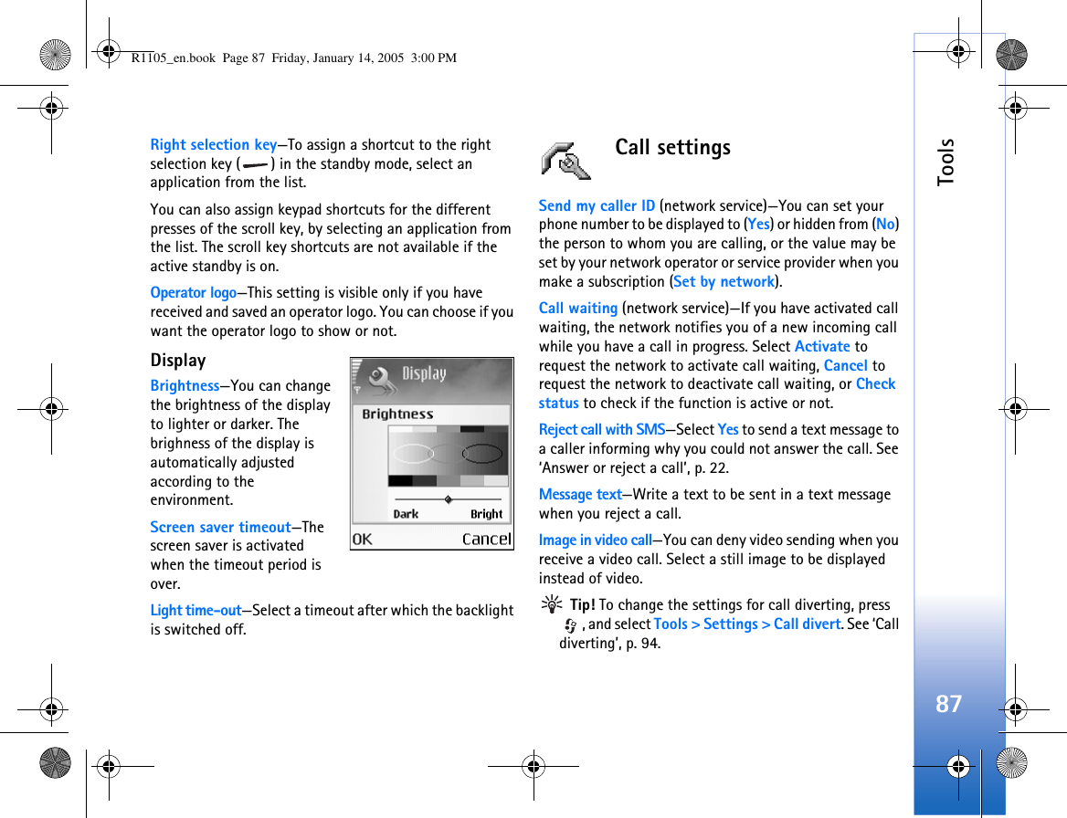 Tools87Right selection key—To assign a shortcut to the right selection key ( ) in the standby mode, select an application from the list.You can also assign keypad shortcuts for the different presses of the scroll key, by selecting an application from the list. The scroll key shortcuts are not available if the active standby is on.Operator logo—This setting is visible only if you have received and saved an operator logo. You can choose if you want the operator logo to show or not.Display Brightness—You can change the brightness of the display to lighter or darker. The brighness of the display is automatically adjusted according to the environment.Screen saver timeout—The screen saver is activated when the timeout period is over. Light time-out—Select a timeout after which the backlight is switched off.Call settingsSend my caller ID (network service)—You can set your phone number to be displayed to (Yes) or hidden from (No) the person to whom you are calling, or the value may be set by your network operator or service provider when you make a subscription (Set by network).Call waiting (network service)—If you have activated call waiting, the network notifies you of a new incoming call while you have a call in progress. Select Activate to request the network to activate call waiting, Cancel to request the network to deactivate call waiting, or Check status to check if the function is active or not.Reject call with SMS—Select Yes to send a text message to a caller informing why you could not answer the call. See ‘Answer or reject a call’, p. 22.Message text—Write a text to be sent in a text message when you reject a call.Image in video call—You can deny video sending when you receive a video call. Select a still image to be displayed instead of video. Tip! To change the settings for call diverting, press , and select Tools &gt; Settings &gt; Call divert. See ‘Call diverting’, p. 94.R1105_en.book  Page 87  Friday, January 14, 2005  3:00 PM