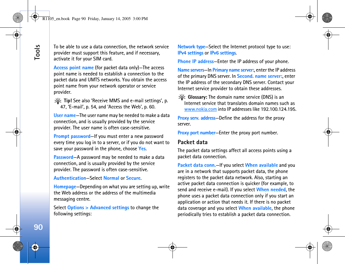 Tools90To be able to use a data connection, the network service provider must support this feature, and if necessary, activate it for your SIM card.Access point name (for packet data only)—The access point name is needed to establish a connection to the packet data and UMTS networks. You obtain the access point name from your network operator or service provider. Tip! See also ‘Receive MMS and e-mail settings’, p. 47, ‘E-mail’, p. 54, and ‘Access the Web’, p. 60.User name—The user name may be needed to make a data connection, and is usually provided by the service provider. The user name is often case-sensitive.Prompt password—If you must enter a new password every time you log in to a server, or if you do not want to save your password in the phone, choose Yes.Password—A password may be needed to make a data connection, and is usually provided by the service provider. The password is often case-sensitive.Authentication—Select Normal or Secure.Homepage—Depending on what you are setting up, write the Web address or the address of the multimedia messaging centre.Select Options &gt; Advanced settings to change the following settings:Network type—Select the Internet protocol type to use: IPv4 settings or IPv6 settings.Phone IP address—Enter the IP address of your phone. Name servers—In Primary name server:, enter the IP address of the primary DNS server. In Second. name server:, enter the IP address of the secondary DNS server. Contact your Internet service provider to obtain these addresses. Glossary: The domain name service (DNS) is an Internet service that translates domain names such as www.nokia.com into IP addresses like 192.100.124.195.Proxy serv. address—Define the address for the proxy server.Proxy port number—Enter the proxy port number.Packet dataThe packet data settings affect all access points using a packet data connection.Packet data conn.—If you select When available and you are in a network that supports packet data, the phone registers to the packet data network. Also, starting an active packet data connection is quicker (for example, to send and receive e-mail). If you select When needed, the phone uses a packet data connection only if you start an application or action that needs it. If there is no packet data coverage and you select When available, the phone periodically tries to establish a packet data connection.R1105_en.book  Page 90  Friday, January 14, 2005  3:00 PM
