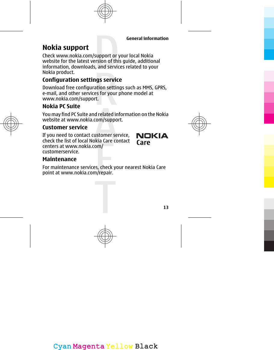 Nokia supportCheck www.nokia.com/support or your local Nokiawebsite for the latest version of this guide, additionalinformation, downloads, and services related to yourNokia product.Configuration settings serviceDownload free configuration settings such as MMS, GPRS,e-mail, and other services for your phone model atwww.nokia.com/support.Nokia PC SuiteYou may find PC Suite and related information on the Nokiawebsite at www.nokia.com/support.Customer serviceIf you need to contact customer service,check the list of local Nokia Care contactcenters at www.nokia.com/customerservice.MaintenanceFor maintenance services, check your nearest Nokia Carepoint at www.nokia.com/repair.General information13CyanCyanMagentaMagentaYellowYellowBlackBlack