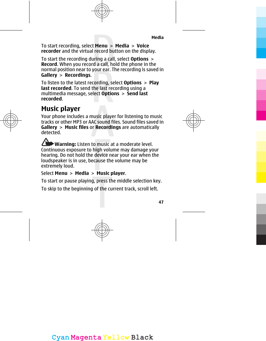 To start recording, select Menu &gt; Media &gt; Voicerecorder and the virtual record button on the display.To start the recording during a call, select Options &gt;Record. When you record a call, hold the phone in thenormal position near to your ear. The recording is saved inGallery &gt; Recordings.To listen to the latest recording, select Options &gt; Playlast recorded. To send the last recording using amultimedia message, select Options &gt; Send lastrecorded.Music playerYour phone includes a music player for listening to musictracks or other MP3 or AAC sound files. Sound files saved inGallery &gt; Music files or Recordings are automaticallydetected.Warning: Listen to music at a moderate level.Continuous exposure to high volume may damage yourhearing. Do not hold the device near your ear when theloudspeaker is in use, because the volume may beextremely loud.Select Menu &gt; Media &gt; Music player.To start or pause playing, press the middle selection key.To skip to the beginning of the current track, scroll left.Media47CyanCyanMagentaMagentaYellowYellowBlackBlack