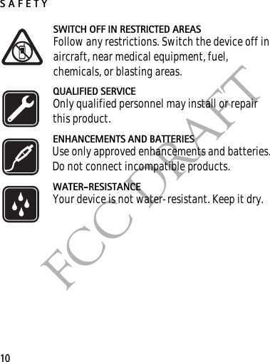 SAFETY10FCC DRAFTSWITCH OFF IN RESTRICTED AREASFollow any restrictions. Switch the device off in aircraft, near medical equipment, fuel, chemicals, or blasting areas.QUALIFIED SERVICEOnly qualified personnel may install or repair this product.ENHANCEMENTS AND BATTERIESUse only approved enhancements and batteries. Do not connect incompatible products.WATER-RESISTANCEYour device is not water-resistant. Keep it dry.