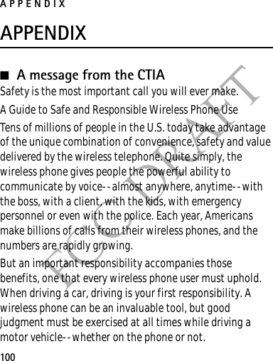 APPENDIX100FCC DRAFTAPPENDIX■A message from the CTIASafety is the most important call you will ever make.A Guide to Safe and Responsible Wireless Phone UseTens of millions of people in the U.S. today take advantage of the unique combination of convenience, safety and value delivered by the wireless telephone. Quite simply, the wireless phone gives people the powerful ability to communicate by voice--almost anywhere, anytime--with the boss, with a client, with the kids, with emergency personnel or even with the police. Each year, Americans make billions of calls from their wireless phones, and the numbers are rapidly growing.But an important responsibility accompanies those benefits, one that every wireless phone user must uphold. When driving a car, driving is your first responsibility. A wireless phone can be an invaluable tool, but good judgment must be exercised at all times while driving a motor vehicle--whether on the phone or not.
