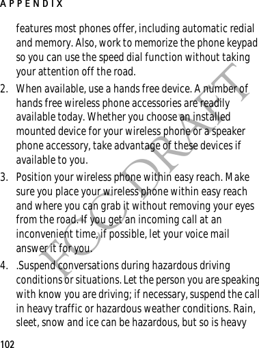 APPENDIX102FCC DRAFTfeatures most phones offer, including automatic redial and memory. Also, work to memorize the phone keypad so you can use the speed dial function without taking your attention off the road.2. When available, use a hands free device. A number of hands free wireless phone accessories are readily available today. Whether you choose an installed mounted device for your wireless phone or a speaker phone accessory, take advantage of these devices if available to you.3. Position your wireless phone within easy reach. Make sure you place your wireless phone within easy reach and where you can grab it without removing your eyes from the road. If you get an incoming call at an inconvenient time, if possible, let your voice mail answer it for you.4. .Suspend conversations during hazardous driving conditions or situations. Let the person you are speaking with know you are driving; if necessary, suspend the call in heavy traffic or hazardous weather conditions. Rain, sleet, snow and ice can be hazardous, but so is heavy 
