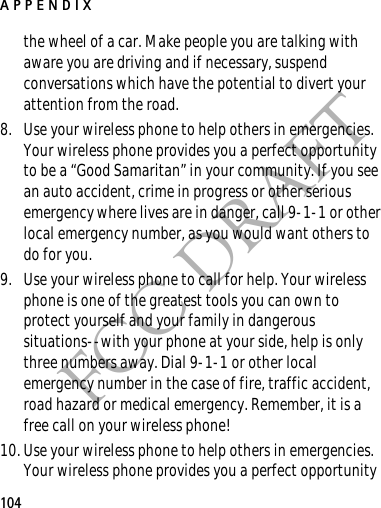 APPENDIX104FCC DRAFTthe wheel of a car. Make people you are talking with aware you are driving and if necessary, suspend conversations which have the potential to divert your attention from the road.8. Use your wireless phone to help others in emergencies. Your wireless phone provides you a perfect opportunity to be a “Good Samaritan” in your community. If you see an auto accident, crime in progress or other serious emergency where lives are in danger, call 9-1-1 or other local emergency number, as you would want others to do for you.9. Use your wireless phone to call for help. Your wireless phone is one of the greatest tools you can own to protect yourself and your family in dangerous situations--with your phone at your side, help is only three numbers away. Dial 9-1-1 or other local emergency number in the case of fire, traffic accident, road hazard or medical emergency. Remember, it is a free call on your wireless phone!10. Use your wireless phone to help others in emergencies. Your wireless phone provides you a perfect opportunity 