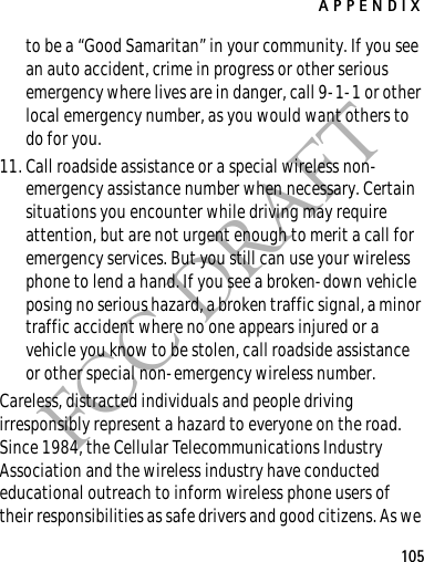 APPENDIX105FCC DRAFTto be a “Good Samaritan” in your community. If you see an auto accident, crime in progress or other serious emergency where lives are in danger, call 9-1-1 or other local emergency number, as you would want others to do for you.11. Call roadside assistance or a special wireless non-emergency assistance number when necessary. Certain situations you encounter while driving may require attention, but are not urgent enough to merit a call for emergency services. But you still can use your wireless phone to lend a hand. If you see a broken-down vehicle posing no serious hazard, a broken traffic signal, a minor traffic accident where no one appears injured or a vehicle you know to be stolen, call roadside assistance or other special non-emergency wireless number.Careless, distracted individuals and people driving irresponsibly represent a hazard to everyone on the road. Since 1984, the Cellular Telecommunications Industry Association and the wireless industry have conducted educational outreach to inform wireless phone users of their responsibilities as safe drivers and good citizens. As we 