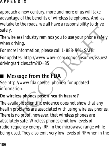 APPENDIX106FCC DRAFTapproach a new century, more and more of us will take advantage of the benefits of wireless telephones. And, as we take to the roads, we all have a responsibility to drive safely.The wireless industry reminds you to use your phone safely when driving.For more information, please call 1-888-901-SAFE.For updates: http://www.wow-com.com/consumer/issues/driving/articles.cfm?ID=85■Message from the FDASee http://www.fda.gov/cellphones/ for updated information.Do wireless phones pose a health hazard?The available scientific evidence does not show that any health problems are associated with using wireless phones. There is no proof, however, that wireless phones are absolutely safe. Wireless phones emit low levels of radiofrequency energy (RF) in the microwave range while being used. They also emit very low levels of RF when in the 